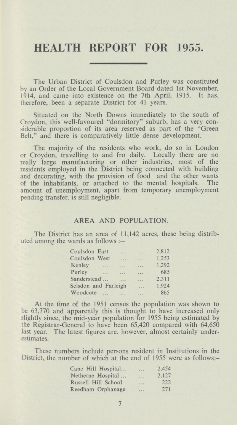 HEALTH REPORT FOR 1955. The Urban District of Coulsdon and Purley was constituted by an Order of the Local Government Board dated 1st November, 1914, and came into existence on the 7th April, 1915. It has, therefore, been a separate District for 41 years. Situated on the North Downs immediately to the south of Croydon, this well-favoured dormitory suburb, has a very con siderable proportion of its area reserved as part of the Green Belt, and there is comparatively little dense development. The majority of the residents who work, do so in London or Croydon, travelling to and fro daily. Locally there are no really large manufacturing or other industries, most of the residents employed in the District being connected with building and decorating, with the provision of food and the other wants of the inhabitants, or attached to the mental hospitals. The amount of unemployment, apart from temporary unemployment pending transfer, is still negligible. AREA AND POPULATION. The District has an area of 11,142 acres, these being distrib uted among the wards as follows Coulsdon East 2,812 Coulsdon West 1,253 Kenley 1,292 Purley 685 Sanderstead 2,311 Selsdon and Farleigh 1,924 Woodcote 865 At the time of the 1951 census the population was shown to be 63,770 and apparently this is thought to have increased only slightly since, the mid-year population for 1955 being estimated by the Registrar-General to have been 65,420 compared with 64,650 last year. The latest figures are. however, almost certainly under estimates. These numbers include persons resident in Institutions in the District, the number of which at the end of 1955 were as follows:- Cane Hill Hospital 2,454 Netherne Hospital 2,127 Russell Hill School 222 Reedham Orphanage 271 7