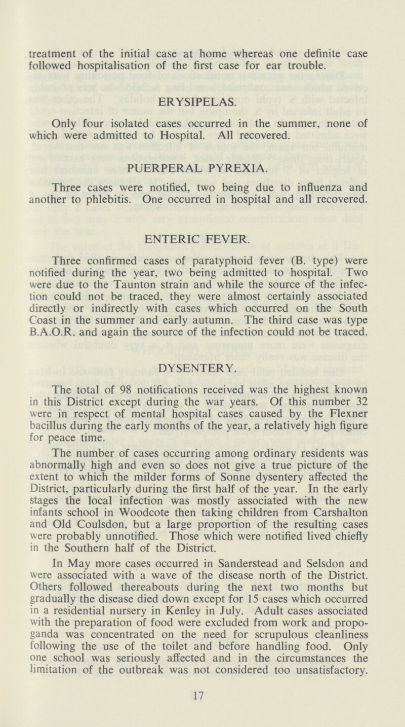 treatment of the initial case at home whereas one definite case followed hospitalisation of the first case for ear trouble. ERYSIPELAS. Only four isolated cases occurred in the summer, none of which were admitted to Hospital. All recovered. PUERPERAL PYREXIA. Three cases were notified, two being due to influenza and another to phlebitis. One occurred in hospital and all recovered. ENTERIC FEVER. Three confirmed cases of paratyphoid fever (B. type) were notified during the year, two being admitted to hospital. Two were due to the Taunton strain and while the source of the infec tion could not be traced, they were almost certainly associated directly or indirectly with cases which occurred on the South Coast in the summer and early autumn. The third case was type B.A.O.R. and again the source of the infection could not be traced. DYSENTERY. The total of 98 notifications received was the highest known in this District except during the war years. Of this number 32 were in respect of mental hospital cases caused by the Flexner bacillus during the early months of the year, a relatively high figure for peace time. The number of cases occurring among ordinary residents was abnormally high and even so does not give a true picture of the extent to which the milder forms of Sonne dysentery affected the District, particularly during the first half of the year. In the early stages the local infection was mostly associated with the new infants school in Woodcote then taking children from Carshalton and Old Coulsdon, but a large proportion of the resulting cases were probably unnotified. Those which were notified lived chiefly in the Southern half of the District. In May more cases occurred in Sanderstead and Selsdon and were associated with a wave of the disease north of the District. Others followed thereabouts during the next two months but gradually the disease died down except for 15 cases which occurred in a residential nursery in Kenley in July. Adult cases associated with the preparation of food were excluded from work and propo ganda was concentrated on the need for scrupulous cleanliness following the use of the toilet and before handling food. Only one school was seriously affected and in the circumstances the limitation of the outbreak was not considered too unsatisfactory. 17