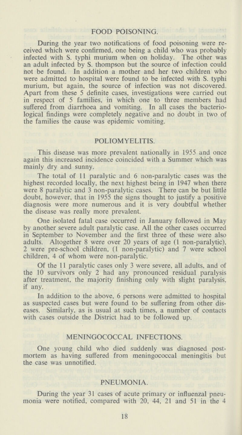 FOOD POISONING. During the year two notifications of food poisoning were re ceived which were confirmed, one being a child who was probably infected with S. typhi murium when on holiday. The other was an adult infected by S. thompson but the source of infection could not be found. In addition a mother and her two children who were admitted to hospital were found to be infected with S. typhi murium, but again, the source of infection was not discovered. Apart from these 5 definite cases, investigations were carried out in respect of 5 families, in which one to three members had suffered from diarrhoea and vomiting. In all cases the bacterio logical findings were completely negative and no doubt in two of the families the cause was epidemic vomiting. POLIOMYELITIS. This disease was more prevalent nationally in 1955 and once again this increased incidence coincided with a Summer which was mainly dry and sunny. The total of 11 paralytic and 6 non-paralytic cases was thi highest recorded locally, the next highest being in 1947 when there were 8 paralytic and 3 non-paralytic cases. There can be but little doubt, however, that in 1955 the signs thought to justify a positive diagnosis were more numerous and it is very doubtful whether the disease was really more prevalent. One isolated fatal case occurred in January followed in May by another severe adult paralytic case. All the other cases occurred in September to November and the first three of these were also adults. Altogether 8 were over 20 years of age (1 non-paralytic), 2 were pre-school children, (1 non-paralytic) and 7 were school children, 4 of whom were non-paralytic. Of the 11 paralytic cases only 3 were severe, all adults, and of the 10 survivors only 2 had any pronounced residual paralysis after treatment, the majority finishing only with slight paralysis, if any. In addition to the above, 6 persons were admitted to hospital as suspected cases but were found to be suffering from other dis eases. Similarly, as is usual at such times, a number of contacts with cases outside the District had to be followed up. MENINGOCOCCAL INFECTIONS. One young child who died suddenly was diagnosed post mortem as having suffered from meningococcal meningitis but the case was unnotified. PNEUMONIA. During the year 31 cases of acute primary or influenzal pneu monia were notified, compared with 20, 44, 21 and 51 in the 4 18