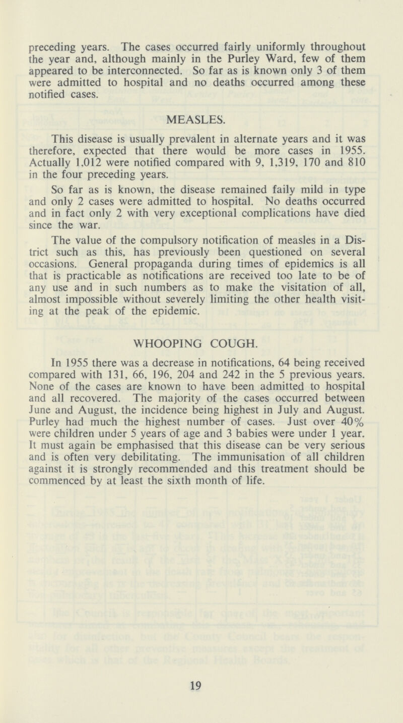 preceding years. The cases occurred fairly uniformly throughout the year and, although mainly in the Purley Ward, few of them appeared to be interconnected. So far as is known only 3 of them were admitted to hospital and no deaths occurred among these notified cases. MEASLES. This disease is usually prevalent in alternate years and it was therefore, expected that there would be more cases in 1955. Actually 1,012 were notified compared with 9, 1,319, 170 and 810 in the four preceding years. So far as is known, the disease remained faily mild in type and only 2 cases were admitted to hospital. No deaths occurred and in fact only 2 with very exceptional complications have died since the war. The value of the compulsory notification of measles in a Dis trict such as this, has previously been questioned on several occasions. General propaganda during times of epidemics is all that is practicable as notifications are received too late to be of any use and in such numbers as to make the visitation of all, almost impossible without severely limiting the other health visit ing at the peak of the epidemic. WHOOPING COUGH. In 1955 there was a decrease in notifications, 64 being received compared with 131, 66, 196, 204 and 242 in the 5 previous years. None of the cases are known to have been admitted to hospital and all recovered. The majority of the cases occurred between June and August, the incidence being highest in July and August. Purley had much the highest number of cases. Just over 40% were children under 5 years of age and 3 babies were under 1 year. It must again be emphasised that this disease can be very serious and is often very debilitating. The immunisation of all children against it is strongly recommended and this treatment should be commenced by at least the sixth month of life. 19