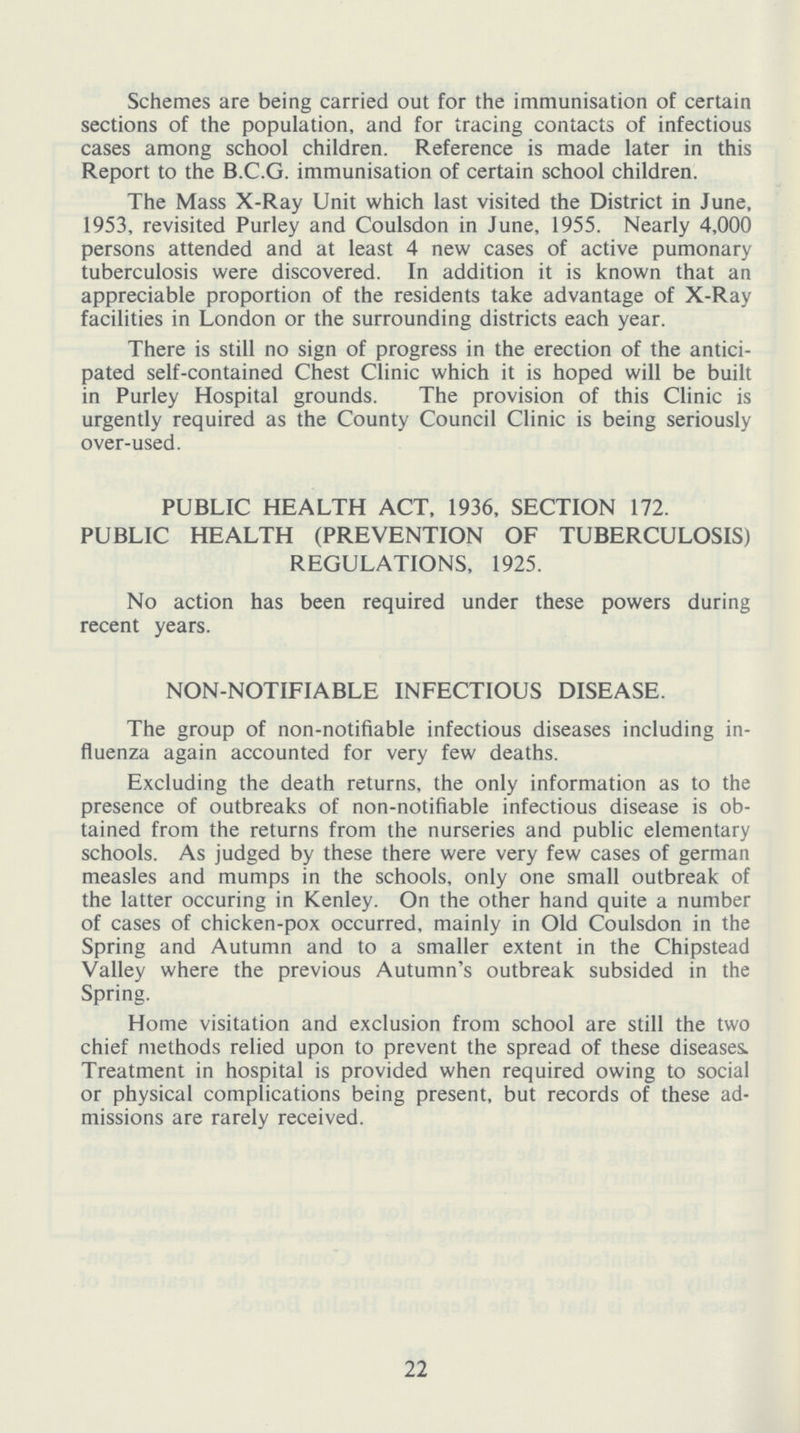 Schemes are being carried out for the immunisation of certain sections of the population, and for tracing contacts of infectious cases among school children. Reference is made later in this Report to the B.C.G. immunisation of certain school children. The Mass X-Ray Unit which last visited the District in June, 1953, revisited Purley and Coulsdon in June, 1955. Nearly 4,000 persons attended and at least 4 new cases of active pumonary tuberculosis were discovered. In addition it is known that an appreciable proportion of the residents take advantage of X-Ray facilities in London or the surrounding districts each year. There is still no sign of progress in the erection of the antici pated self-contained Chest Clinic which it is hoped will be built in Purley Hospital grounds. The provision of this Clinic is urgently required as the County Council Clinic is being seriously over-used. PUBLIC HEALTH ACT, 1936, SECTION 172. PUBLIC HEALTH (PREVENTION OF TUBERCULOSIS) REGULATIONS, 1925. No action has been required under these powers during recent years. NON-NOTIFIABLE INFECTIOUS DISEASE. The group of non-notifiable infectious diseases including in fluenza again accounted for very few deaths. Excluding the death returns, the only information as to the presence of outbreaks of non-notifiable infectious disease is ob tained from the returns from the nurseries and public elementary schools. As judged by these there were very few cases of german measles and mumps in the schools, only one small outbreak of the latter occuring in Kenley. On the other hand quite a number of cases of chicken-pox occurred, mainly in Old Coulsdon in the Spring and Autumn and to a smaller extent in the Chipstead Valley where the previous Autumn's outbreak subsided in the Spring. Home visitation and exclusion from school are still the two chief methods relied upon to prevent the spread of these diseases. Treatment in hospital is provided when required owing to social or physical complications being present, but records of these ad missions are rarely received. 22
