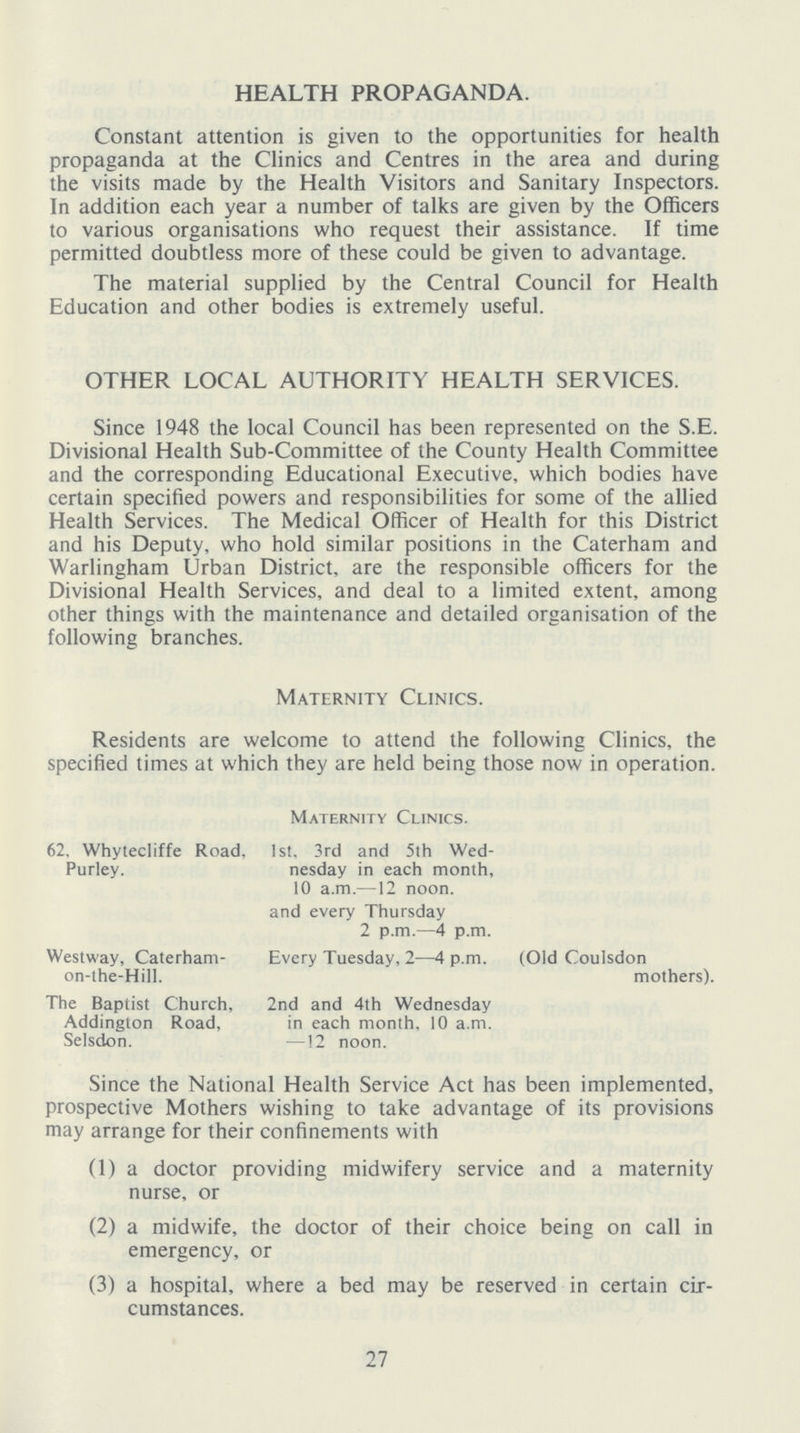 HEALTH PROPAGANDA. Constant attention is given to the opportunities for health propaganda at the Clinics and Centres in the area and during the visits made by the Health Visitors and Sanitary Inspectors. In addition each year a number of talks are given by the Officers to various organisations who request their assistance. If time permitted doubtless more of these could be given to advantage. The material supplied by the Central Council for Health Education and other bodies is extremely useful. OTHER LOCAL AUTHORITY HEALTH SERVICES. Since 1948 the local Council has been represented on the S.E. Divisional Health Sub-Committee of the County Health Committee and the corresponding Educational Executive, which bodies have certain specified powers and responsibilities for some of the allied Health Services. The Medical Officer of Health for this District and his Deputy, who hold similar positions in the Caterham and Warlingham Urban District, are the responsible officers for the Divisional Health Services, and deal to a limited extent. among other things with the maintenance and detailed organisation of the following branches. Maternity Clinics. Residents are welcome to attend the following Clinics, the specified times at which they are held being those now in operation. Maternity Clinics. 62. Whytecliffe Road, Purley. 1st. 3rd and 5th Wed nesday in each month, 10 a.m.—12 noon, and every Thursday 2 p.m.—4 p.m. Westway, Caterhamon-the-Hill. Every Tuesday, 2—4 p.m. (Old Coulsdon mothers). The Baptist Church, Addington Road, Selsdon 2nd and 4th Wednesday in each month, 10 a.m. —12 noon. Since the National Health Service Act has been implemented, prospective Mothers wishing to take advantage of its provisions may arrange for their confinements with (1) a doctor providing midwifery service and a maternity nurse, or (2) a midwife, the doctor of their choice being on call in emergency, or (3) a hospital, where a bed may be reserved in certain cir cumstances. 27
