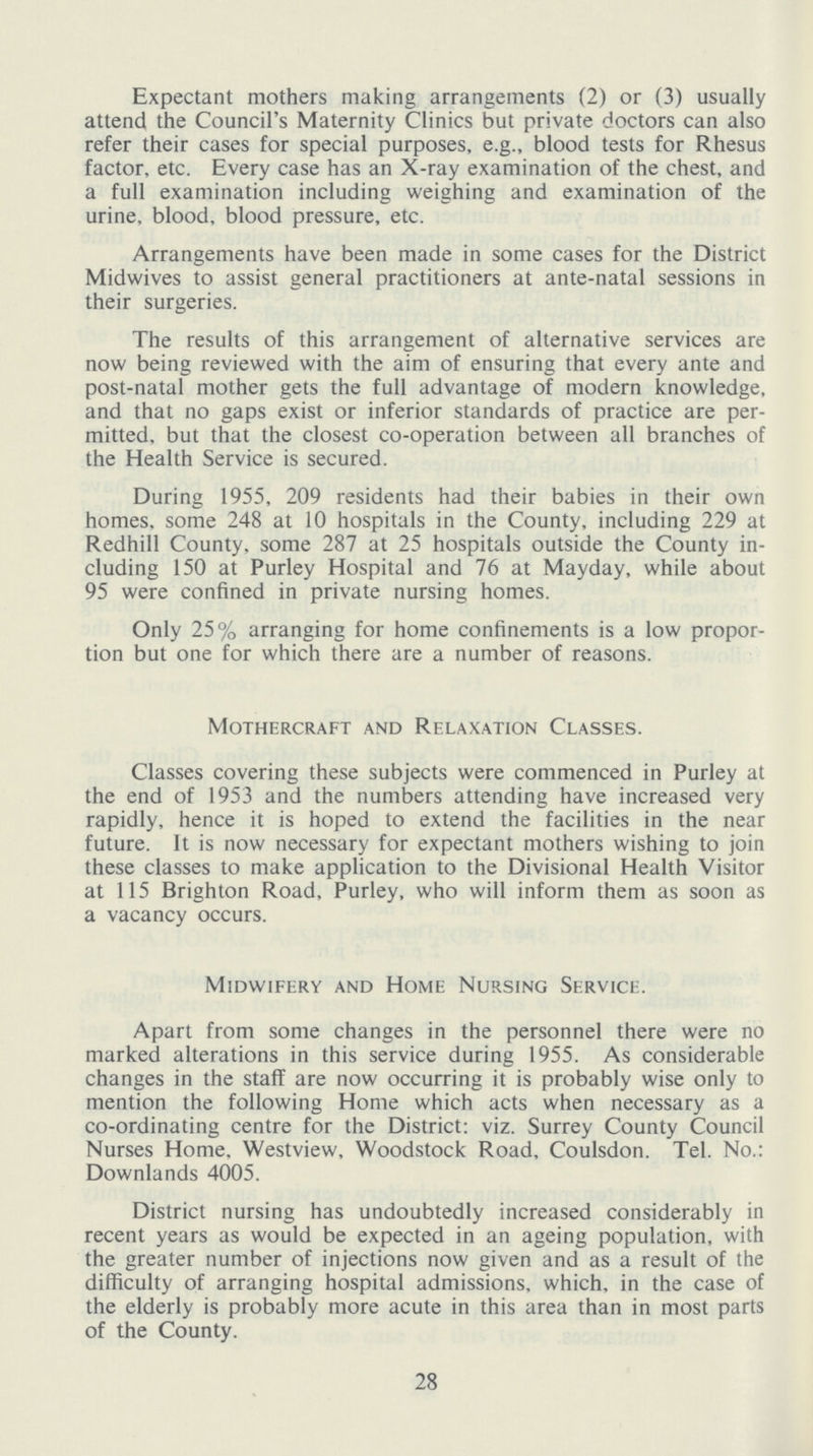 Expectant mothers making arrangements (2) or (3) usually attend the Council's Maternity Clinics but private doctors can also refer their cases for special purposes, e.g., blood tests for Rhesus factor, etc. Every case has an X-ray examination of the chest, and a full examination including weighing and examination of the urine, blood, blood pressure, etc. Arrangements have been made in some cases for the District Midwives to assist general practitioners at ante-natal sessions in their surgeries. The results of this arrangement of alternative services are now being reviewed with the aim of ensuring that every ante and post-natal mother gets the full advantage of modern knowledge, and that no gaps exist or inferior standards of practice are per mitted, but that the closest co-operation between all branches of the Health Service is secured. During 1955, 209 residents had their babies in their own homes, some 248 at 10 hospitals in the County, including 229 at Redhill County, some 287 at 25 hospitals outside the County in cluding 150 at Purley Hospital and 76 at Mayday, while about 95 were confined in private nursing homes. Only 25% arranging for home confinements is a low propor tion but one for which there are a number of reasons. Mothercraft and Relaxation Classes. Classes covering these subjects were commenced in Purley at the end of 1953 and the numbers attending have increased very rapidly, hence it is hoped to extend the facilities in the near future. It is now necessary for expectant mothers wishing to join these classes to make application to the Divisional Health Visitor at 115 Brighton Road, Purley, who will inform them as soon as a vacancy occurs. Midwifery and Home Nursing Service. Apart from some changes in the personnel there were no marked alterations in this service during 1955. As considerable changes in the staff are now occurring it is probably wise only to mention the following Home which acts when necessary as a co-ordinating centre for the District: viz. Surrey County Council Nurses Home, Westview, Woodstock Road, Coulsdon. Tel. No.: Downlands 4005. District nursing has undoubtedly increased considerably in recent years as would be expected in an ageing population, with the greater number of injections now given and as a result of the difficulty of arranging hospital admissions, which, in the case of the elderly is probably more acute in this area than in most parts of the County. 28