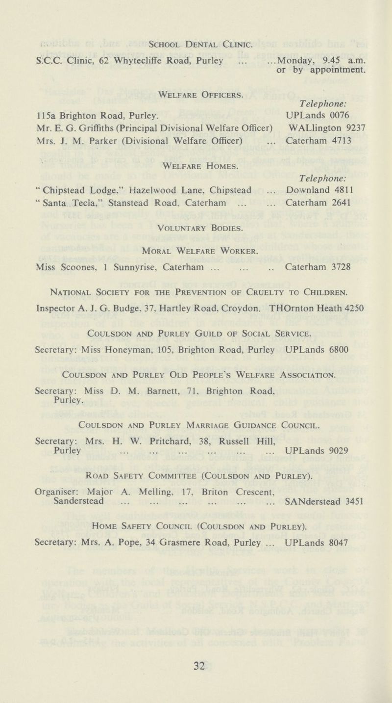 School Dental Clinic. S.C.C. Clinic, 62 Whytecliffe Road, Purley Monday, 9.45 a.m. or by appointment. Welfare Officers. Telephone: 115a Brighton Road, Purley. UPLands 0076 Mr. E. G. Griffiths (Principal Divisional Welfare Officer) WALlington 9237 Mrs. J. M. Parker (Divisional Welfare Officer) Caterham 4713 Welfare Homes. Telephone: Chipstead Lodge, Hazelwood Lane, Chipstead Downland 4811 Santa Tecla, Stanstead Road. Caterham Caterham 2641 Voluntary Bodies. Moral Welfare Worker. Miss Scoones, 1 Sunnyrise, Caterham Caterham 3728 National Society for the Prevention of Cruelty to Children. Inspector A. J. G. Budge, 37, Hartley Road. Croydon. THOrnton Heath 4250 coulsdon and purley guild of social service. Secretary: Miss Honeyman, 105, Brighton Road, Purley UPLands 6800 coulsdon and purley old people s welfare association. Secretary: Miss D. M. Barnett, 71, Brighton Road, Purley. coulsdon and purley marriage guidance council. Secretary: Mrs. H. W. Pritchard, 38, Russell Hill, Purley UPLands 9029 Road Safety Committee (Coulsdon and Purley). Organiser: Major A. Melling. 17, Briton Crescent, Sanderstead SANderstead 3451 Home Safety Council (Coulsdon and Purley). Secretary: Mrs. A. Pope, 34 Grasmere Road, Purley UPLands 8047 32