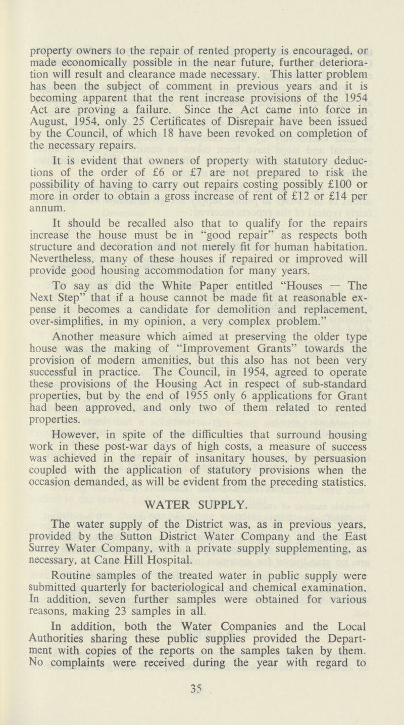 property owners to the repair of rented property is encouraged, or made economically possible in the near future, further deteriora tion will result and clearance made necessary. This latter problem has been the subject of comment in previous years and it is becoming apparent that the rent increase provisions of the 1954 Act are proving a failure. Since the Act came into force in August, 1954, only 25 Certificates of Disrepair have been issued by the Council, of which 18 have been revoked on completion of the necessary repairs. It is evident that owners of property with statutory deduc tions of the order of £6 or £7 are not prepared to risk the possibility of having to carry out repairs costing possibly £100 or more in order to obtain a gross increase of rent of £12 or £14 per annum. It should be recalled also that to qualify for the repairs increase the house must be in good repair as respects both structure and decoration and not merely fit for human habitation. Nevertheless, many of these houses if repaired or improved will provide good housing accommodation for many years. To say as did the White Paper entitled Houses — The Next Step that if a house cannot be made fit at reasonable ex pense it becomes a candidate for demolition and replacement, over-simplifies, in my opinion, a very complex problem. Another measure which aimed at preserving the older type house was the making of Improvement Grants towards the provision of modern amenities, but this also has not been very successful in practice. The Council, in 1954, agreed to operate these provisions of the Housing Act in respect of sub-standard properties, but by the end of 1955 only 6 applications for Grant had been approved, and only two of them related to rented properties. However, in spite of the difficulties that surround housing work in these post-war days of high costs, a measure of success was achieved in the repair of insanitary houses, by persuasion coupled with the application of statutory provisions when the occasion demanded, as will be evident from the preceding statistics. WATER SUPPLY. The water supply of the District was, as in previous years, provided by the Sutton District Water Company and the East Surrey Water Company, with a private supply supplementing, as necessary, at Cane Hill Hospital. Routine samples of the treated water in public supply were submitted quarterly for bacteriological and chemical examination. In addition, seven further samples were obtained for various reasons, making 23 samples in all. In addition, both the Water Companies and the Local Authorities sharing these public supplies provided the Depart ment with copies of the reports on the samples taken by them. No complaints were received during the year with regard to 35