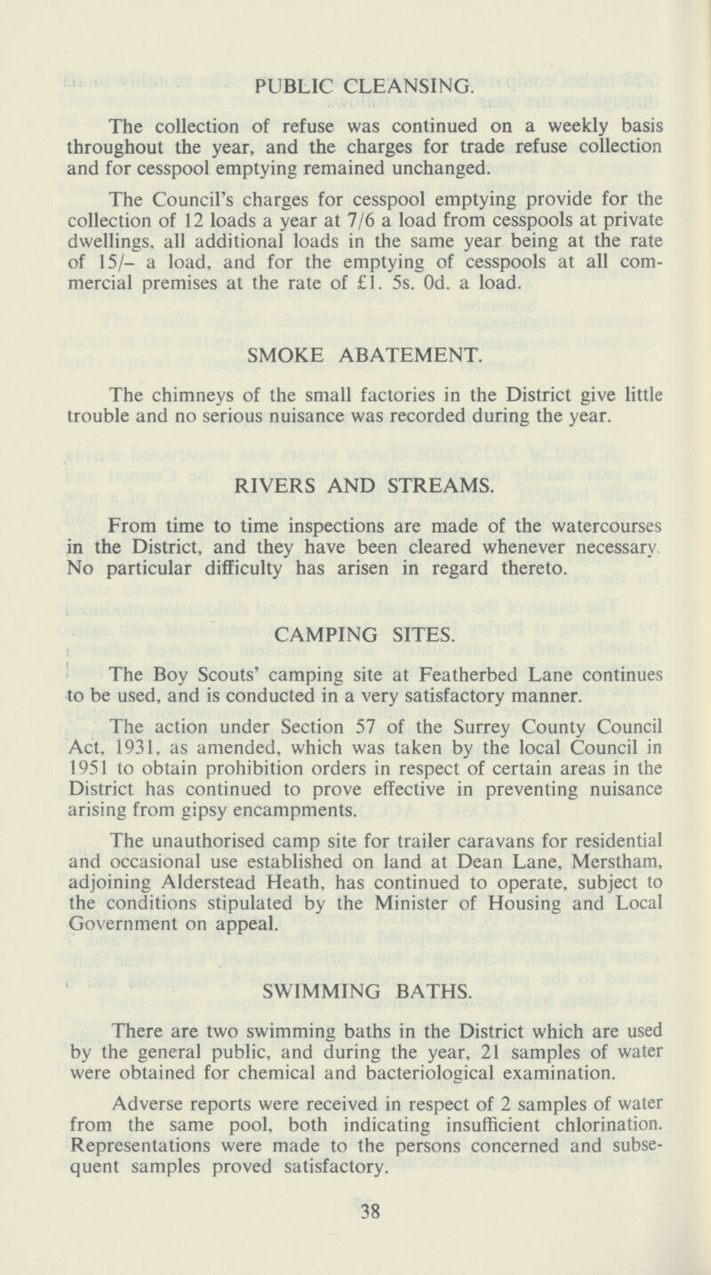 PUBLIC CLEANSING. The collection of refuse was continued on a weekly basis throughout the year, and the charges for trade refuse collection and for cesspool emptying remained unchanged. The Council's charges for cesspool emptying provide for the collection of 12 loads a year at 7/6 a load from cesspools at private dwellings, all additional loads in the same year being at the rate of 15/- a load, and for the emptying of cesspools at all com mercial premises at the rate of £1. 5s. 0d. a load. SMOKE ABATEMENT. The chimneys of the small factories in the District give little trouble and no serious nuisance was recorded during the year. RIVERS AND STREAMS. From time to time inspections are made of the watercourses in the District, and they have been cleared whenever necessary. No particular difficulty has arisen in regard thereto. CAMPING SITES. The Boy Scouts' camping site at Featherbed Lane continues to be used, and is conducted in a very satisfactory manner. The action under Section 57 of the Surrey County Council Act. 1931, as amended, which was taken by the local Council in 1951 to obtain prohibition orders in respect of certain areas in the District has continued to prove effective in preventing nuisance arising from gipsy encampments. The unauthorised camp site for trailer caravans for residential and occasional use established on land at Dean Lane, Merstham, adjoining Alderstead Heath, has continued to operate, subject to the conditions stipulated by the Minister of Housing and Local Government on appeal. SWIMMING BATHS. There are two swimming baths in the District which are used by the general public, and during the year, 21 samples of water were obtained for chemical and bacteriological examination. Adverse reports were received in respect of 2 samples of water from the same pool, both indicating insufficient chlorination. Representations were made to the persons concerned and subse quent samples proved satisfactory. 38