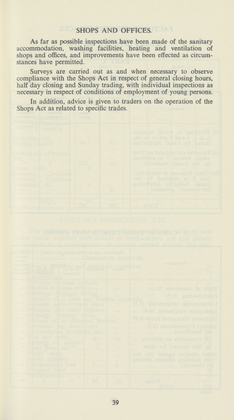 SHOPS AND OFFICES. As far as possible inspections have been made of the sanitary accommodation, washing facilities, heating and ventilation of shops and offices, and improvements have been effected as circum stances have permitted. Surveys are carried out as and when necessary to observe compliance with the Shops Act in respect of general closing hours, half day closing and Sunday trading, with individual inspections as necessary in respect of conditions of employment of young persons. In addition, advice is given to traders on the operation of the Shops Act as related to specific trades. 39