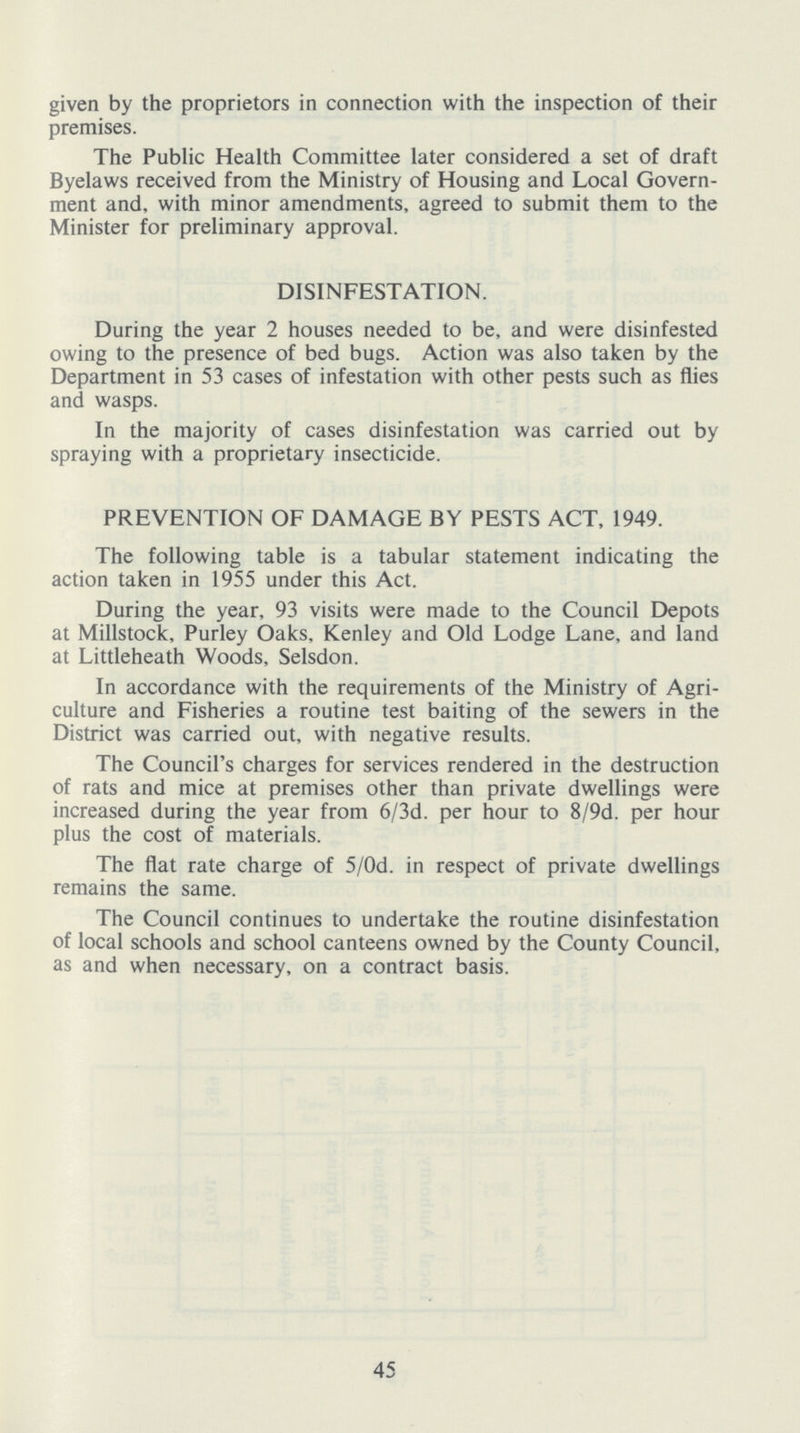 given by the proprietors in connection with the inspection of their premises. The Public Health Committee later considered a set of draft Byelaws received from the Ministry of Housing and Local Govern ment and, with minor amendments, agreed to submit them to the Minister for preliminary approval. DISINFESTATION. During the year 2 houses needed to be, and were disinfested owing to the presence of bed bugs. Action was also taken by the Department in 53 cases of infestation with other pests such as flies and wasps. In the majority of cases disinfestation was carried out by spraying with a proprietary insecticide. PREVENTION OF DAMAGE BY PESTS ACT, 1949. The following table is a tabular statement indicating the action taken in 1955 under this Act. During the year, 93 visits were made to the Council Depots at Millstock, Purley Oaks, Kenley and Old Lodge Lane, and land at Littleheath Woods, Selsdon. In accordance with the requirements of the Ministry of Agri culture and Fisheries a routine test baiting of the sewers in the District was carried out, with negative results. The Council's charges for services rendered in the destruction of rats and mice at premises other than private dwellings were increased during the year from 6/3d. per hour to 8/9d. per hour plus the cost of materials. The flat rate charge of 5/0d. in respect of private dwellings remains the same. 45 the Council continues to undertake the routine disinfestation of local schools and school canteens owned by the County Council, as and when necessary, on a contract basis.