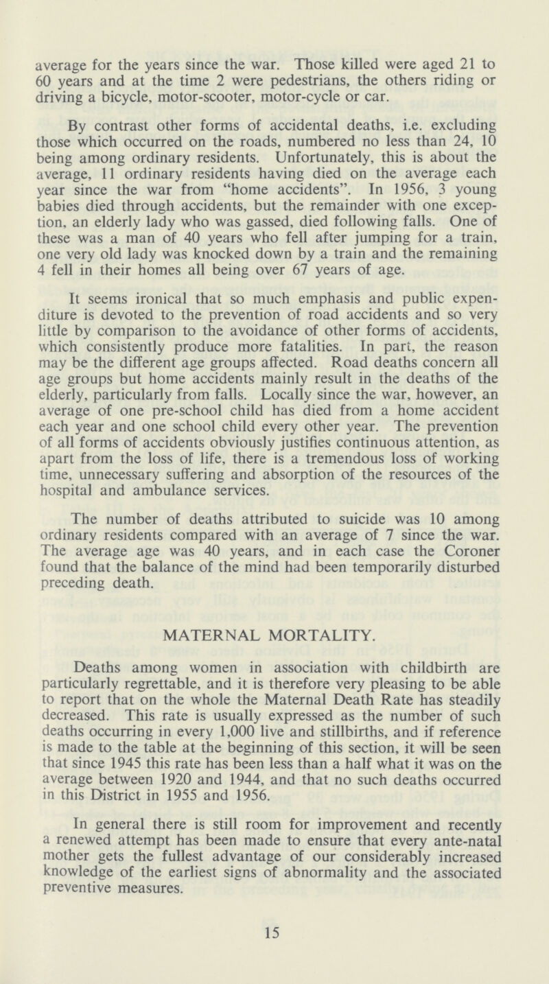 average for the years since the war. Those killed were aged 21 to 60 years and at the time 2 were pedestrians, the others riding or driving a bicycle, motor-scooter, motor-cycle or car. By contrast other forms of accidental deaths, i.e. excluding those which occurred on the roads, numbered no less than 24, 10 being among ordinary residents. Unfortunately, this is about the average, 11 ordinary residents having died on the average each year since the war from home accidents. In 1956, 3 young babies died through accidents, but the remainder with one excep tion, an elderly lady who was gassed, died following falls. One of these was a man of 40 years who fell after jumping for a train, one very old lady was knocked down by a train and the remaining 4 fell in their homes all being over 67 years of age. It seems ironical that so much emphasis and public expen diture is devoted to the prevention of road accidents and so very little by comparison to the avoidance of other forms of accidents, which consistently produce more fatalities. In part, the reason may be the different age groups affected. Road deaths concern all age groups but home accidents mainly result in the deaths of the elderly, particularly from falls. Locally since the war, however, an average of one pre-school child has died from a home accident each year and one school child every other year. The prevention of all forms of accidents obviously justifies continuous attention, as apart from the loss of life, there is a tremendous loss of working time, unnecessary suffering and absorption of the resources of the hospital and ambulance services. The number of deaths attributed to suicide was 10 among ordinary residents compared with an average of 7 since the war. The average age was 40 years, and in each case the Coroner found that the balance of the mind had been temporarily disturbed preceding death. MATERNAL MORTALITY. Deaths among women in association with childbirth are particularly regrettable, and it is therefore very pleasing to be able to report that on the whole the Maternal Death Rate has steadily decreased. This rate is usually expressed as the number of such deaths occurring in every 1,000 live and stillbirths, and if reference is made to the table at the beginning of this section, it will be seen that since 1945 this rate has been less than a half what it was on the average between 1920 and 1944, and that no such deaths occurred in this District in 1955 and 1956. In general there is still room for improvement and recently a renewed attempt has been made to ensure that every ante-natal mother gets the fullest advantage of our considerably increased knowledge of the earliest signs of abnormality and the associated preventive measures. 15