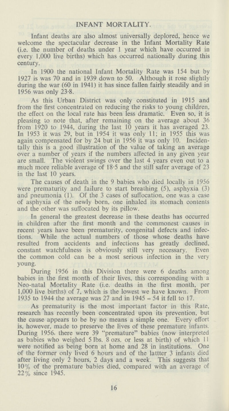 INFANT MORTALITY. Infant deaths are also almost universally deplored, hence we welcome the spectacular decrease in the Infant Mortality Rate (i.e. the number of deaths under 1 year which have occurred in every 1,000 live births) which has occurred nationally during this century. In 1900 the national Infant Mortality Rate was 154 but by 1927 is was 70 and in 1939 down to 50. Although it rose slightly during the war(60 in 1941) it has since fallen fairly steadily and in 1956 was only 23.8. As this Urban District was only constituted in 1915 and from the first concentrated on reducing the risks to young children, the effect on the local rate has been less dramatic. Even so, it is pleasing to note that, after remaining on the average about 36 from 1920 to 1944, during the last 10 years it has averaged 23. In 1953 it was 29, but in 1954 it was only 11; in 1955 this was again compensated for by 24 but in 1956 it was only 10. Inciden tally this is a good illustration of the value of taking an average over a number of years if the numbers affected in any given year are small. The violent swings over the last 4 years even out to a much more reliable average of 18.5 and the still safer average of 23 in the last 10 years. The causes of death in the 9 babies who died locally in 1956 were prematurity and failure to start breathing(5), asphyxia(3) and pneumonia(1). Of the 3 cases of suffocation, one was a case of asphyxia of the newly born, one inhaled its stomach contents and the other was suffocated by its pillow. In general the greatest decrease in these deaths has occurred in children after the first month and the commonest causes in recent years have been prematurity, congenital defects and infec tions. While the actual numbers of those whose deaths have resulted from accidents and infections has greatly declined, constant watchfulness is obviously still very necessary. Even the common cold can be a most serious infection in the very young. During 1956 in this Division there were 6 deaths among babies in the first month of their lives, this corresponding with a Neo-natal Mortality Rate (i.e. deaths in the first month, per 1,000 live births) of 7, which is the lowest we have known. From 1935 to 1944 the average was 27 and in 1945 - 54 it fell to 17. As prematurity is the most important factor in this Rate, research has recently been concentrated upon its prevention, but the cause appears to be by no means a simple one. Every effort is, however, made to preserve the lives of these premature infants. During 1956, there were 39 premature babies(now interpreted as babies who weighed 5 lbs. 8 ozs. or less at birth) of which 11 were notified as being born at home and 28 in institutions. One of the former only lived 6 hours and of the lattter 3 infants died after living only 2 hours, 2 days and a week. This suggests that 10% of the premature babies died, compared with an average of 22% since 1945. 16