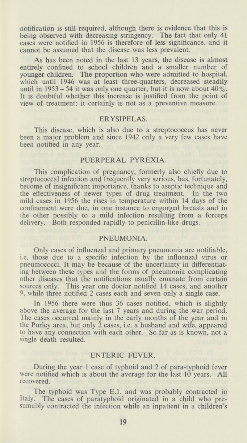 notification is still required, although there is evidence that this is being observed with decreasing stringency. The fact that only 41 cases were notified in 1956 is therefore of less significance, and it cannot be assumed that the disease was less prevalent. As has been noted in the last 13 years, the disease is almost entirely confined to school children and a smaller number of younger children. The proportion who were admitted to hospital, which until 1946 was at least three-quarters, decreased steadily until in 1953-54 it was only one quarter, but it is now about 40%. It is doubtful whether this increase is justified from the point of view of treatment: it certainly is not as a preventive measure. ERYSIPELAS. This disease, which is also due to a streptococcus has never been a major problem and since 1942 only a very few cases have been notified in any year. PUERPERAL PYREXIA. This complication of pregnancy, formerly also chiefly due to streptococcal infection and frequently very serious, has, fortunately, become of insignificant importance, thanks to aseptic technique and the effectiveness of newer types of drug treatment. In the two mild cases in 1956 the rises in temperature within 14 days of the confinement were due, in one instance to engorged breasts and in the other possibly to a mild infection resulting from a forceps delivery. Both responded rapidly to penicillin-like drugs. PNEUMONIA. Only cases of influenzal and primary pneumonia are notifiable, i.e. those due to a specific infection by the influenzal virus or pneumococci. It may be because of the uncertainty in differentiat ing between these types and the forms of pneumonia complicating other diseases that the notifications usually emanate from certain sources only. This year one doctor notified 14 cases, and another 9, while three notified 2 cases each and seven only a single case. In 1956 there were thus 36 cases notified, which is slightly above the average for the last 7 years and during the war period. The cases occurred mainly in the early months of the year and in the Purley area, but only 2 cases, i.e. a husband and wife, appeared to have any connection with each other. So far as is known, not a single death resulted. ENTERIC FEVER. During the year 1 case of typhoid and 2 of para-typhoid fever were notified which is about the average for the last 10 years. All recovered. The typhoid was Type E.1. and was probably contracted in Italy. The cases of paratyphoid originated in a child who pre sumably contracted the infection while an inpatient in a children's 19