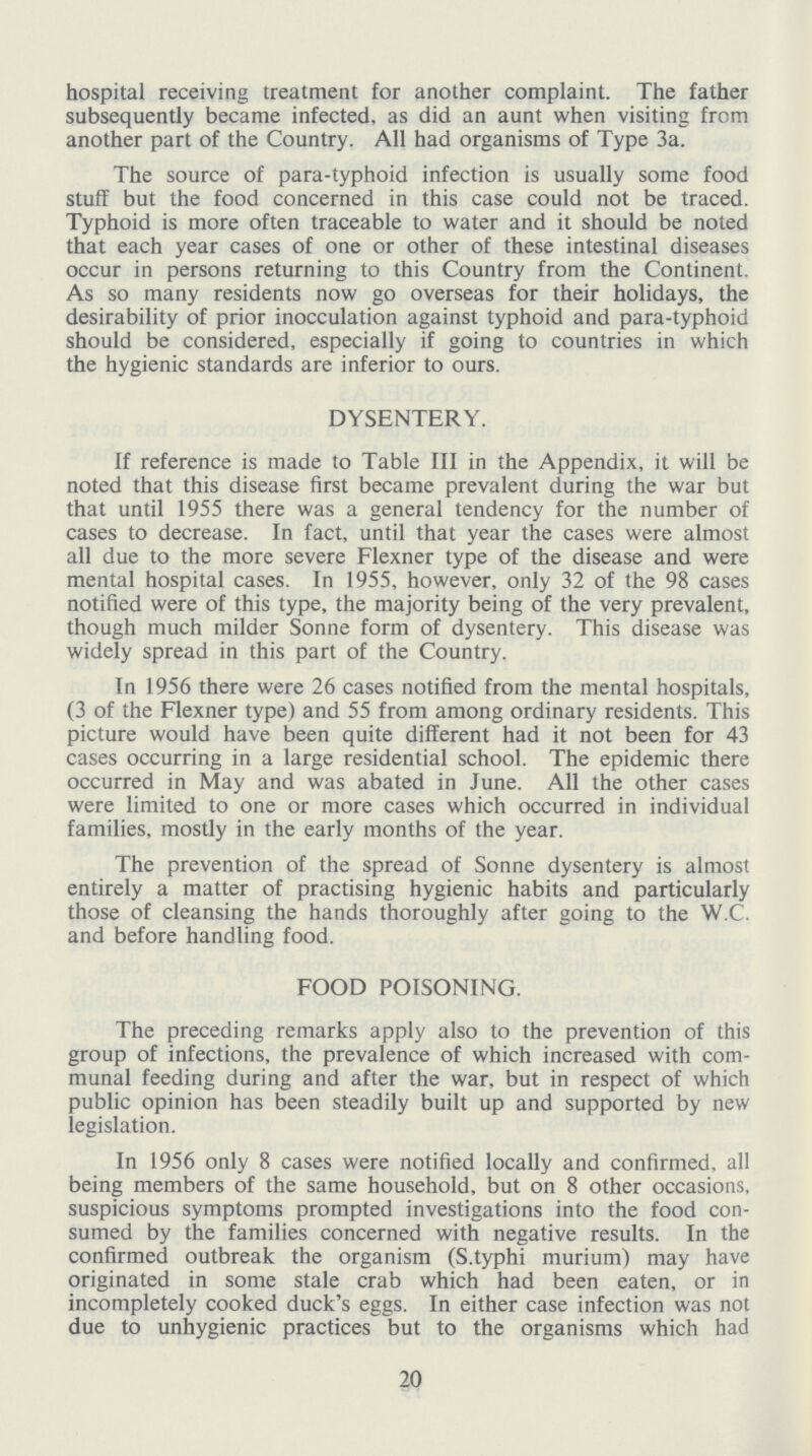 hospital receiving treatment for another complaint. The father subsequently became infected, as did an aunt when visiting from another part of the Country. All had organisms of Type 3a. The source of para-typhoid infection is usually some food stuff but the food concerned in this case could not be traced. Typhoid is more often traceable to water and it should be noted that each year cases of one or other of these intestinal diseases occur in persons returning to this Country from the Continent. As so many residents now go overseas for their holidays, the desirability of prior inocculation against typhoid and para-typhoid should be considered, especially if going to countries in which the hygienic standards are inferior to ours. DYSENTERY. If reference is made to Table III in the Appendix, it will be noted that this disease first became prevalent during the war but that until 1955 there was a general tendency for the number of cases to decrease. In fact, until that year the cases were almost all due to the more severe Flexner type of the disease and were mental hospital cases. In 1955, however, only 32 of the 98 cases notified were of this type, the majority being of the very prevalent, though much milder Sonne form of dysentery. This disease was widely spread in this part of the Country. In 1956 there were 26 cases notified from the mental hospitals, (3 of the Flexner type) and 55 from among ordinary residents. This picture would have been quite different had it not been for 43 cases occurring in a large residential school. The epidemic there occurred in May and was abated in June. All the other cases were limited to one or more cases which occurred in individual families, mostly in the early months of the year. The prevention of the spread of Sonne dysentery is almost entirely a matter of practising hygienic habits and particularly those of cleansing the hands thoroughly after going to the W.C. and before handling food. FOOD POISONING. The preceding remarks apply also to the prevention of this group of infections, the prevalence of which increased with com munal feeding during and after the war, but in respect of which public opinion has been steadily built up and supported by new legislation. In 1956 only 8 cases were notified locally and confirmed, all being members of the same household, but on 8 other occasions, suspicious symptoms prompted investigations into the food con sumed by the families concerned with negative results. In the confirmed outbreak the organism (S.typhi murium) may have originated in some stale crab which had been eaten, or in incompletely cooked duck's eggs. In either case infection was not due to unhygienic practices but to the organisms which had 20