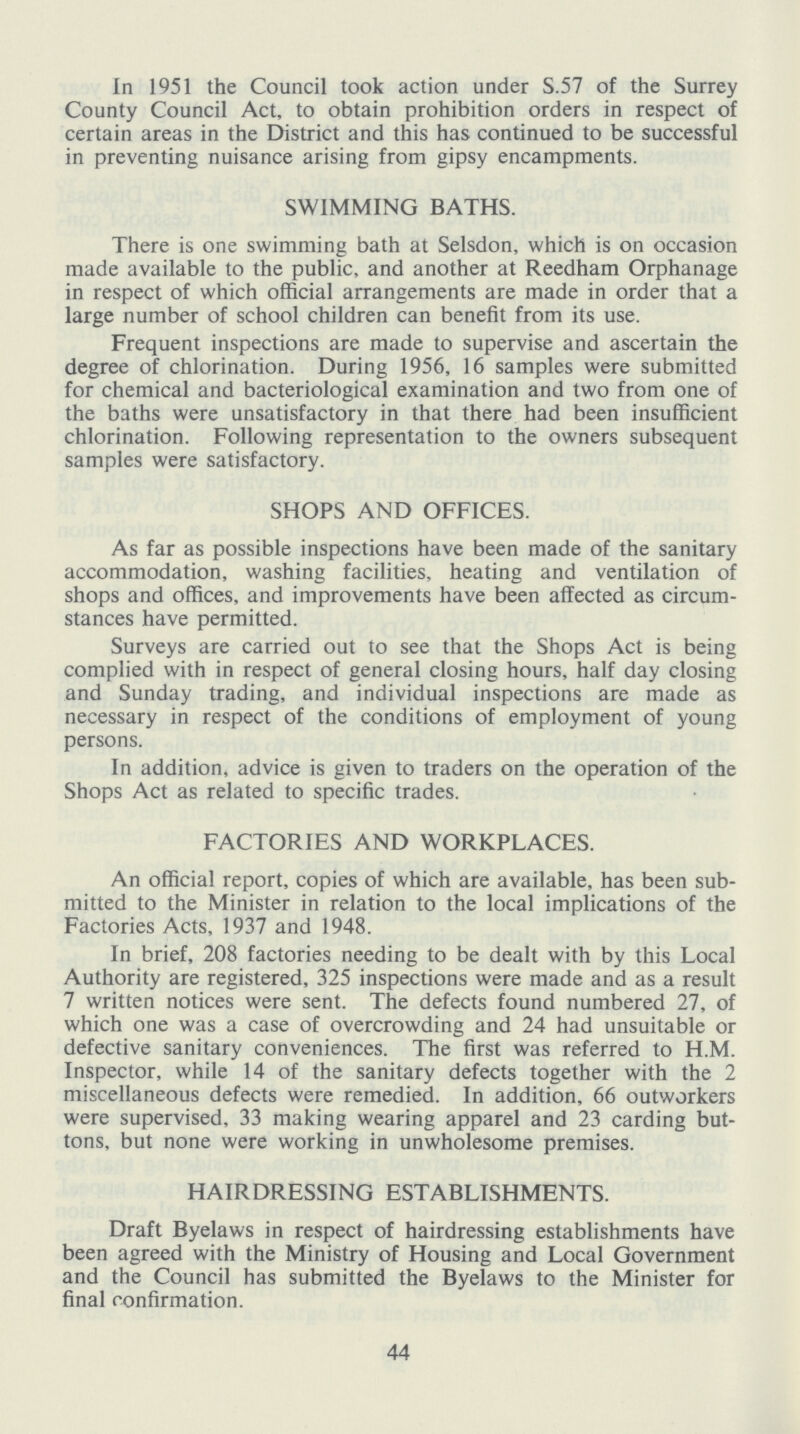 In 1951 the Council took action under S.57 of the Surrey County Council Act, to obtain prohibition orders in respect of certain areas in the District and this has continued to be successful in preventing nuisance arising from gipsy encampments. SWIMMING BATHS. There is one swimming bath at Selsdon, which is on occasion made available to the public, and another at Reedham Orphanage in respect of which official arrangements are made in order that a large number of school children can benefit from its use. Frequent inspections are made to supervise and ascertain the degree of chlorination. During 1956, 16 samples were submitted for chemical and bacteriological examination and two from one of the baths were unsatisfactory in that there had been insufficient chlorination. Following representation to the owners subsequent samples were satisfactory. SHOPS AND OFFICES. As far as possible inspections have been made of the sanitary accommodation, washing facilities, heating and ventilation of shops and offices, and improvements have been affected as circum stances have permitted. Surveys are carried out to see that the Shops Act is being complied with in respect of general closing hours, half day closing and Sunday trading, and individual inspections are made as necessary in respect of the conditions of employment of young persons. In addition, advice is given to traders on the operation of the Shops Act as related to specific trades. FACTORIES AND WORKPLACES. An official report, copies of which are available, has been sub mitted to the Minister in relation to the local implications of the Factories Acts, 1937 and 1948. In brief, 208 factories needing to be dealt with by this Local Authority are registered, 325 inspections were made and as a result 7 written notices were sent. The defects found numbered 27, of which one was a case of overcrowding and 24 had unsuitable or defective sanitary conveniences. The first was referred to H.M. Inspector, while 14 of the sanitary defects together with the 2 miscellaneous defects were remedied. In addition, 66 outworkers were supervised, 33 making wearing apparel and 23 carding but tons, but none were working in unwholesome premises. HAIRDRESSING ESTABLISHMENTS. Draft Byelaws in respect of hairdressing establishments have been agreed with the Ministry of Housing and Local Government and the Council has submitted the Byelaws to the Minister for final confirmation. 44