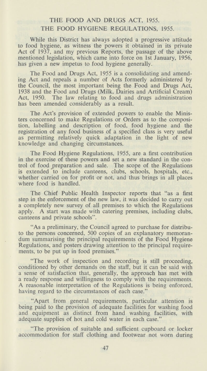 THE FOOD AND DRUGS ACT, 1955. THE FOOD HYGIENE REGULATIONS, 1955. While this District has always adopted a progressive attitude to food hygiene, as witness the powers it obtained in its private Act of 1937, and my previous Reports, the passage of the above mentioned legislation, which came into force on 1st January, 1956, has given a new impetus to food hygiene generally. The Food and Drugs Act, 1955 is a consolidating and amend ing Act and repeals a number of Acts formerly administered by the Council, the most important being the Food and Drugs Act, 1938 and the Food and Drugs (Milk, Dairies and Artificial Cream) Act, 1950. The law relating to food and drugs administration has been amended considerably as a result. The Act's provision of extended powers to enable the Minis ters concerned to make Regulations or Orders as to the composi tion, labelling and description of food, food hygiene and the registration of any food business of a specified class is very useful as permitting relatively quick adaptation in the light of new knowledge and changing circumstances. The Food Hygiene Regulations, 1955, are a first contribution in the exercise of these powers and set a new standard in the con trol of food preparation and sale. The scope of the Regulations is extended to include canteens, clubs, schools, hospitals, etc., whether carried on for profit or not, and thus brings in all places where food is handled. The Chief Public Health Inspector reports that as a first step in the enforcement of the new law, it was decided to carry out a completely new survey of all premises to which the Regulations apply. A start was made with catering premises, including clubs, canteens and private schools. As a preliminary, the Council agreed to purchase for distribu te the persons concerned, 500 copies of an explanatory memoran dum summarising the principal requirements of the Food Hygiene Regulations, and posters drawing attention to the principal require ments, to be put up in food premises. The work of inspection and recording is still proceeding, conditioned by other demands on the staff, but it can be said with a sense of satisfaction that, generally, the approach has met with a ready response and willingness to comply with the requirements. A reasonable interpretation of the Regulations is being enforced, having regard to the circumstances of each case. Apart from general requirements, particular attention is being paid to the provision of adequate facilities for washing food and equipment as distinct from hand washing facilities, with adequate supplies of hot and cold water in each case. The provision of suitable and sufficient cupboard or locker accommodation for staff clothing and footwear not worn during 47