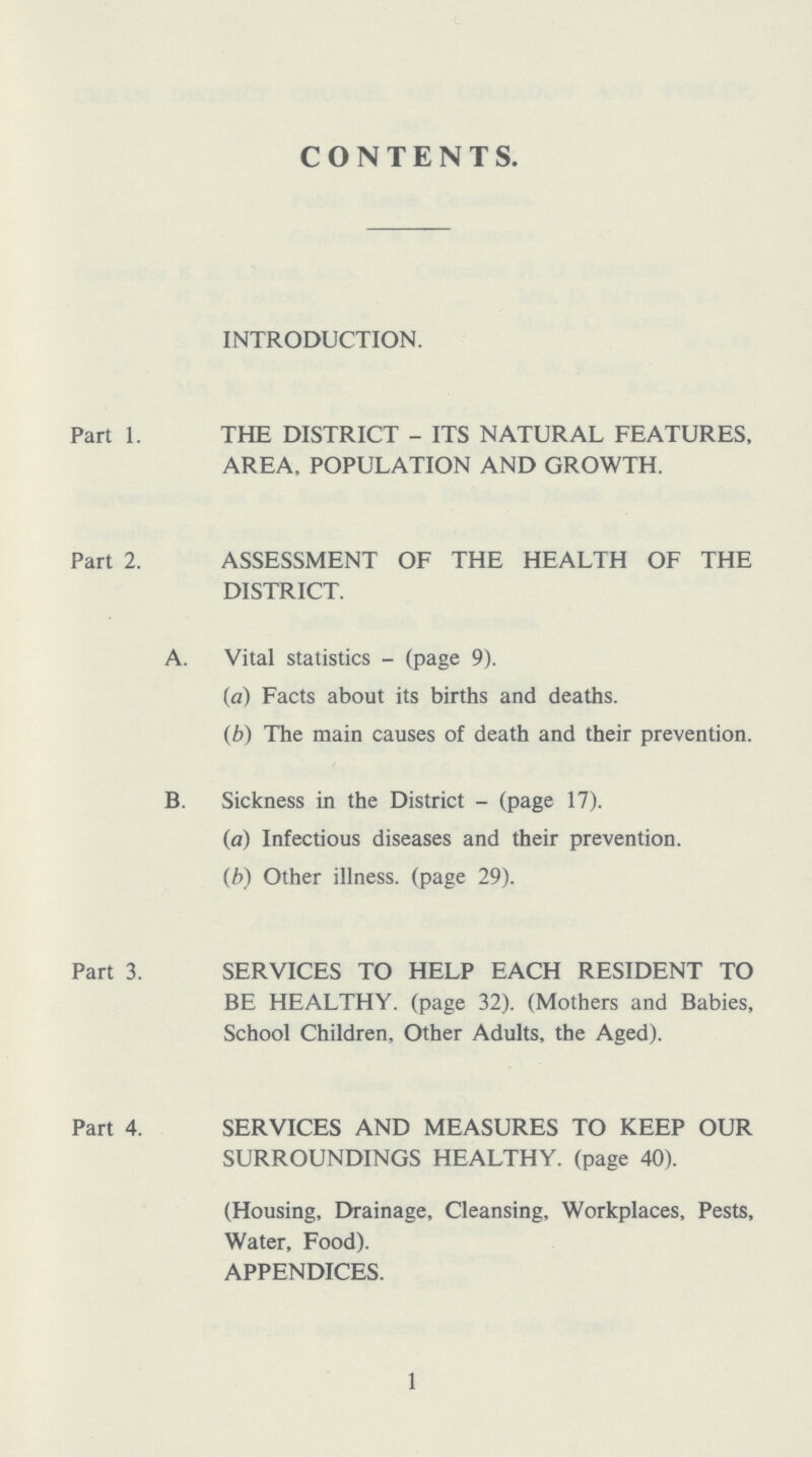 CONTENTS. INTRODUCTION. Part 1. THE DISTRICT - ITS NATURAL FEATURES, AREA, POPULATION AND GROWTH. Part 2. ASSESSMENT OF THE HEALTH OF THE DISTRICT. A. Vital statistics - (page 9). (a) Facts about its births and deaths. (b) The main causes of death and their prevention. B. Sickness in the District - (page 17). (a) Infectious diseases and their prevention. (b) Other illness, (page 29). Part 3. SERVICES TO HELP EACH RESIDENT TO BE HEALTHY, (page 32). (Mothers and Babies, School Children, Other Adults, the Aged). Part 4. SERVICES AND MEASURES TO KEEP OUR SURROUNDINGS HEALTHY, (page 40). (Housing, Drainage, Cleansing, Workplaces, Pests, Water, Food). APPENDICES. 1