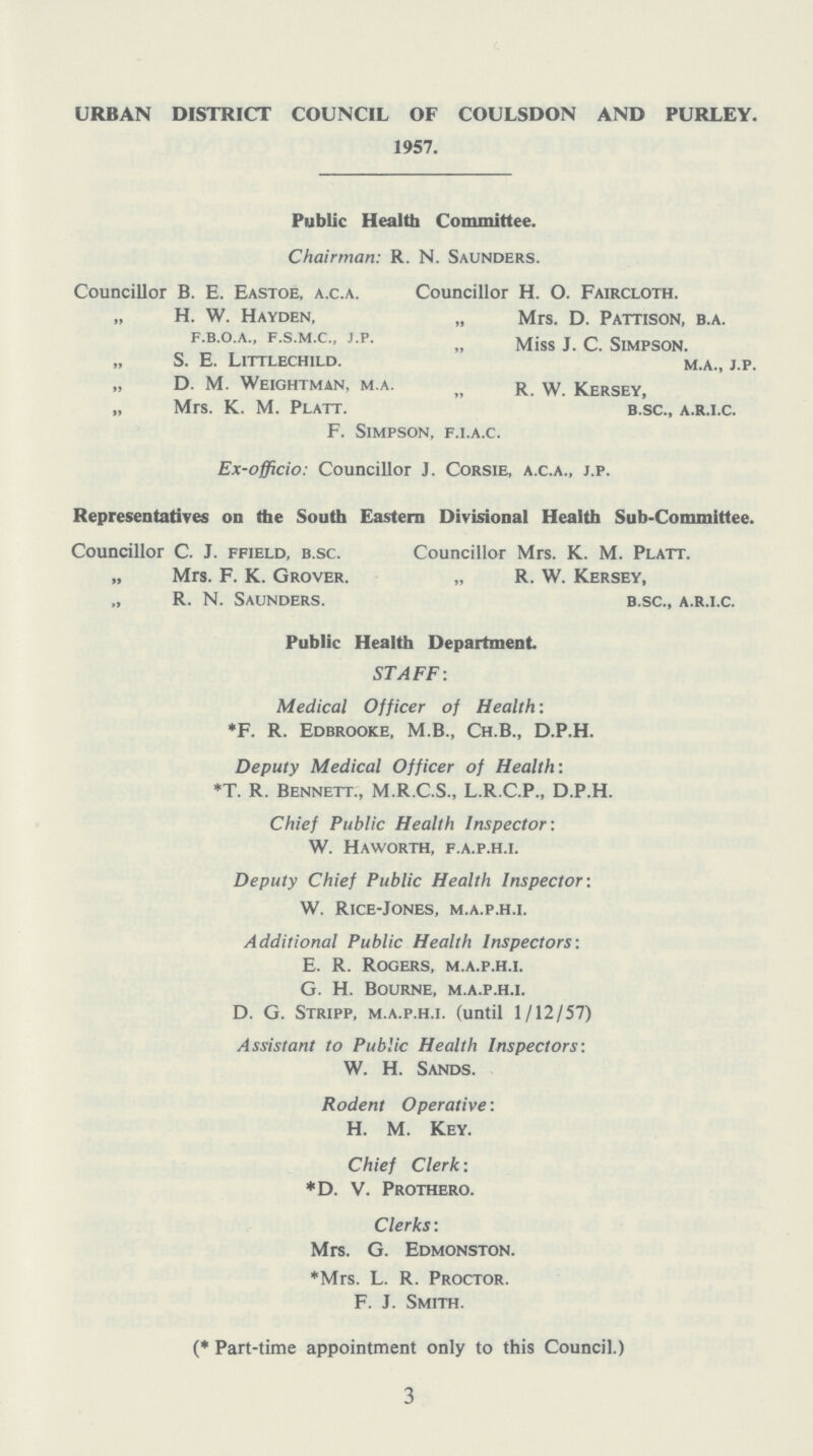 URBAN DISTRICT COUNCIL OF COULSDON AND PURLEY. 1957. Public Health Committee. Chairman: r. N. Saunders. Councillor B. E. Eastoe, a.c.a. Councillor H. O. Faircloth. „ H. W. Hayden, „ Mrs. D. Pattison, b.a. f.b.o.a., f.s.m.c., j.p. „ pattison, b.a. „ S. E. Littlechild. m.a., j.p. „ D. M. Weightman, m.a. „ R.W. Kersey „ Mrs. K. M. Platt. b.sc., a.r.i.c. F. Simpson, f.i.a.c. Ex-officio: Councillor j. Corsie, a.c.a., j.p. Representatives on the South Eastern Divisional Health Sub-Committee. Councillor C. J. ffield, b.sc. Councillor Mrs. K. M. Platt. „ Mrs. F. K. Grover. „ R. W. Kersey, „ R. N. Saunders. b.sc., a.r.i.c. Public Health Department STAFF: Medical Officer of Health: *F. R. Edbrooke, M.B., Ch.B., D.P.H. Deputy Medical Officer of Health: *T. R. Bennett., M.R.C.S., L.R.C.P., D.P.H. Chief Public Health Inspector: W. Haworth, f.a.p.h.i. Deputy Chief Public Health Inspector: W. Rice-Jones, m.a.p.h.i. Additional Public Health Inspectors: E. R. Rogers, m.a.p.h.i. G. H. Bourne, m.a.p.h.i. D. G. Stripp, m.a.p.h.i. (until 1/12/57) Assistant to Public Health Inspectors: W. H. Sands. Rodent Operative: H. M. Key. Chief Clerk: *D. V. Prothero. Clerks: Mrs. G. Edmonston. *Mrs. L. R. Proctor. F. J. Smith. (*Part-time appointment only to this Council.) 3