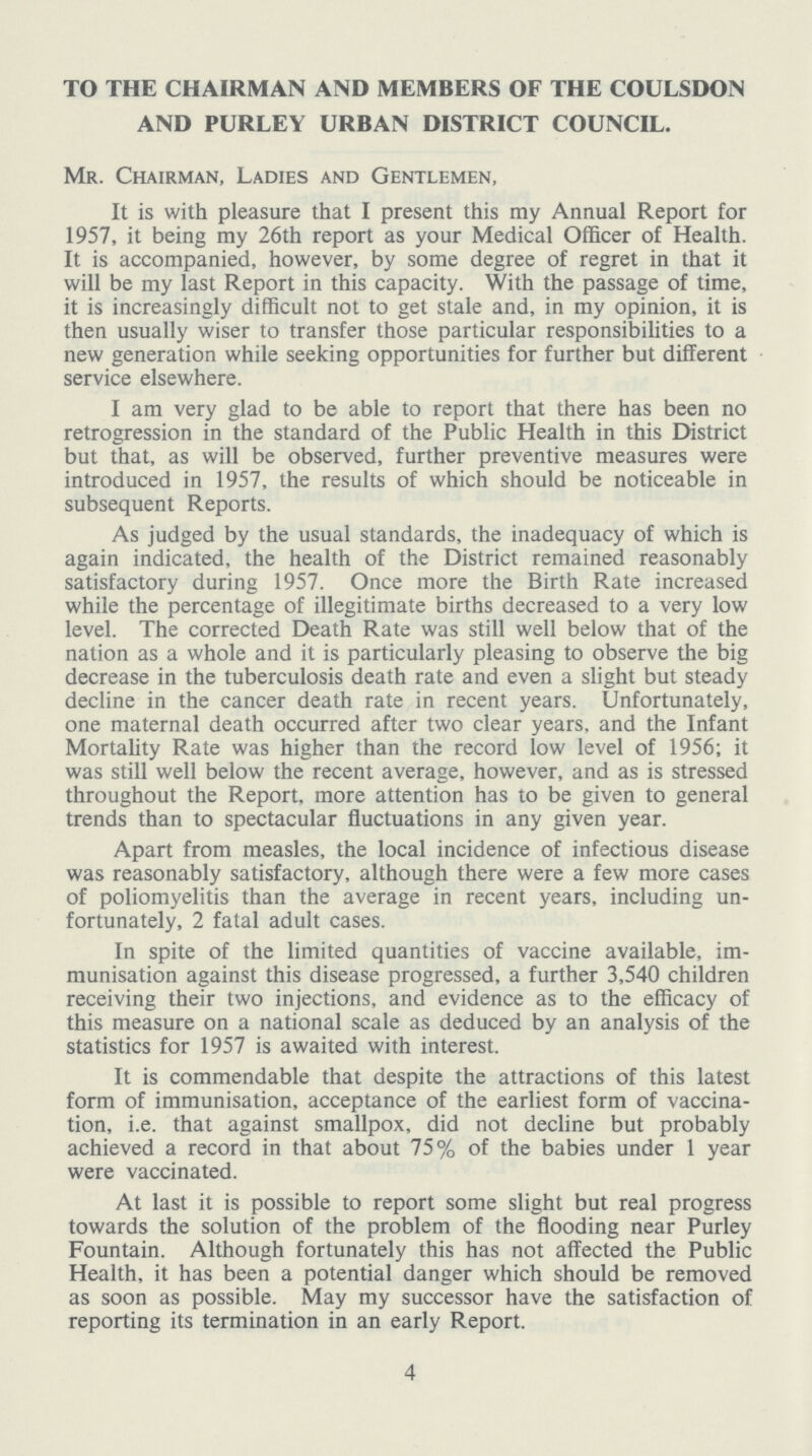 TO THE CHAIRMAN AND MEMBERS OF THE COULSDON AND PURLEY URBAN DISTRICT COUNCIL. Mr. Chairman, Ladies and Gentlemen, It is with pleasure that I present this my Annual Report for 1957, it being my 26th report as your Medical Officer of Health. It is accompanied, however, by some degree of regret in that it will be my last Report in this capacity. With the passage of time, it is increasingly difficult not to get stale and, in my opinion, it is then usually wiser to transfer those particular responsibilities to a new generation while seeking opportunities for further but different service elsewhere. I am very glad to be able to report that there has been no retrogression in the standard of the Public Health in this District but that, as will be observed, further preventive measures were introduced in 1957, the results of which should be noticeable in subsequent Reports. As judged by the usual standards, the inadequacy of which is again indicated, the health of the District remained reasonably satisfactory during 1957. Once more the Birth Rate increased while the percentage of illegitimate births decreased to a very low level. The corrected Death Rate was still well below that of the nation as a whole and it is particularly pleasing to observe the big decrease in the tuberculosis death rate and even a slight but steady decline in the cancer death rate in recent years. Unfortunately, one maternal death occurred after two clear years, and the Infant Mortality Rate was higher than the record low level of 1956; it was still well below the recent average, however, and as is stressed throughout the Report, more attention has to be given to general trends than to spectacular fluctuations in any given year. Apart from measles, the local incidence of infectious disease was reasonably satisfactory, although there were a few more cases of poliomyelitis than the average in recent years, including un fortunately, 2 fatal adult cases. In spite of the limited quantities of vaccine available, im munisation against this disease progressed, a further 3,540 children receiving their two injections, and evidence as to the efficacy of this measure on a national scale as deduced by an analysis of the statistics for 1957 is awaited with interest. It is commendable that despite the attractions of this latest form of immunisation, acceptance of the earliest form of vaccina tion, i.e. that against smallpox, did not decline but probably achieved a record in that about 75% of the babies under 1 year were vaccinated. At last it is possible to report some slight but real progress towards the solution of the problem of the flooding near Purley Fountain. Although fortunately this has not affected the Public Health, it has been a potential danger which should be removed as soon as possible. May my successor have the satisfaction of reporting its termination in an early Report. 4