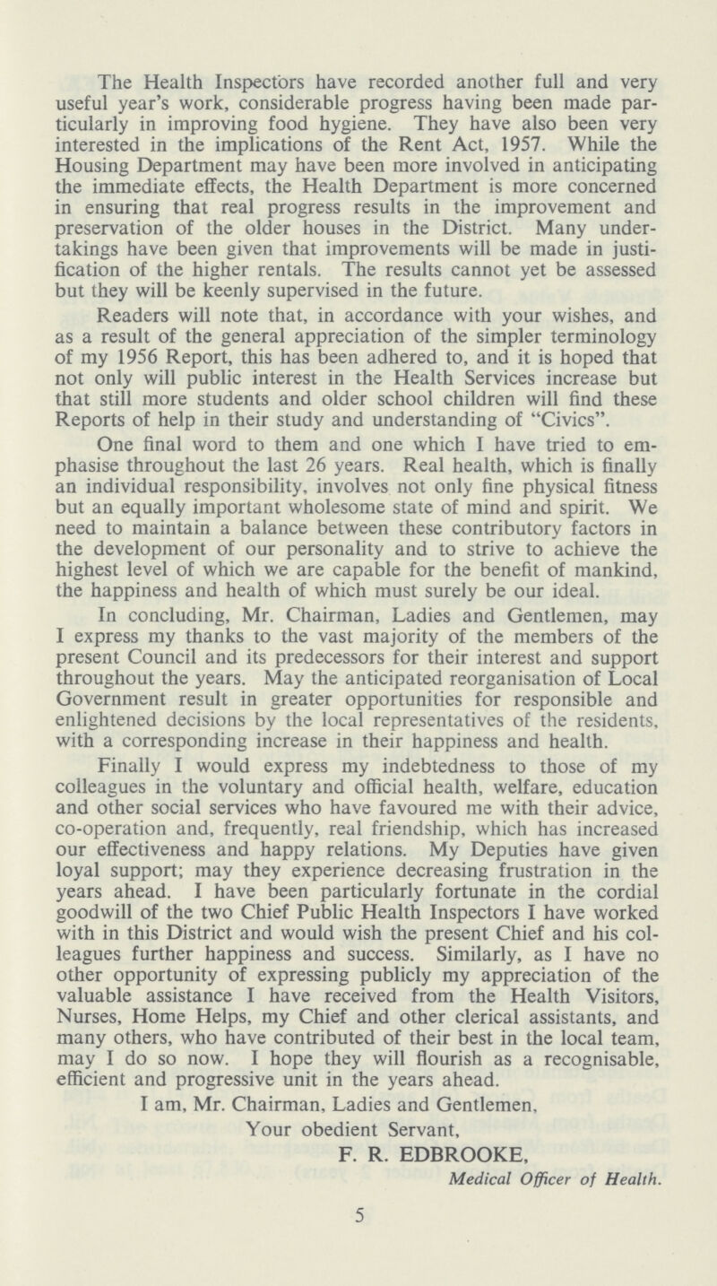 The Health Inspectors have recorded another full and very useful year's work, considerable progress having been made par ticularly in improving food hygiene. They have also been very interested in the implications of the Rent Act, 1957. While the Housing Department may have been more involved in anticipating the immediate effects, the Health Department is more concerned in ensuring that real progress results in the improvement and preservation of the older houses in the District. Many under takings have been given that improvements will be made in justi fication of the higher rentals. The results cannot yet be assessed but they will be keenly supervised in the future. Readers will note that, in accordance with your wishes, and as a result of the general appreciation of the simpler terminology of my 1956 Report, this has been adhered to, and it is hoped that not only will public interest in the Health Services increase but that still more students and older school children will find these Reports of help in their study and understanding of Civics. One final word to them and one which I have tried to em phasise throughout the last 26 years. Real health, which is finally an individual responsibility, involves not only fine physical fitness but an equally important wholesome state of mind and spirit. We need to maintain a balance between these contributory factors in the development of our personality and to strive to achieve the highest level of which we are capable for the benefit of mankind, the happiness and health of which must surely be our ideal. In concluding, Mr. Chairman, Ladies and Gentlemen, may I express my thanks to the vast majority of the members of the present Council and its predecessors for their interest and support throughout the years. May the anticipated reorganisation of Local Government result in greater opportunities for responsible and enlightened decisions by the local representatives of the residents, with a corresponding increase in their happiness and health. Finally I would express my indebtedness to those of my colleagues in the voluntary and official health, welfare, education and other social services who have favoured me with their advice, co-operation and, frequently, real friendship, which has increased our effectiveness and happy relations. My Deputies have given loyal support; may they experience decreasing frustration in the years ahead. I have been particularly fortunate in the cordial goodwill of the two Chief Public Health Inspectors I have worked with in this District and would wish the present Chief and his col leagues further happiness and success. Similarly, as I have no other opportunity of expressing publicly my appreciation of the valuable assistance I have received from the Health Visitors, Nurses, Home Helps, my Chief and other clerical assistants, and many others, who have contributed of their best in the local team, may I do so now. I hope they will flourish as a recognisable, efficient and progressive unit in the years ahead. I am, Mr. Chairman, Ladies and Gentlemen, Your obedient Servant, F. R. EDBROOKE, Medical Officer of Health. 5