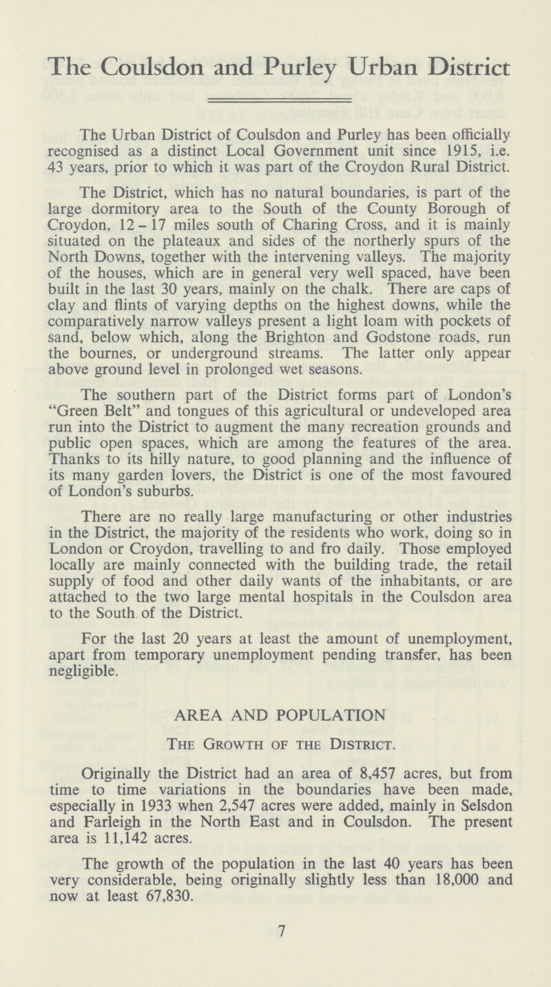 The Coulsdon and Purley Urban District The Urban District of Coulsdon and Purley has been officially recognised as a distinct Local Government unit since 1915, i.e. 43 years, prior to which it was part of the Croydon Rural District. The District, which has no natural boundaries, is part of the large dormitory area to the South of the County Borough of Croydon, 12-17 miles south of Charing Cross, and it is mainly situated on the plateaux and sides of the northerly spurs of the North Downs, together with the intervening valleys. The majority of the houses, which are in general very well spaced, have been built in the last 30 years, mainly on the chalk. There are caps of clay and flints of varying depths on the highest downs, while the comparatively narrow valleys present a light loam with pockets of sand, below which, along the Brighton and Godstone roads, run the bournes, or underground streams. The latter only appear above ground level in prolonged wet seasons. The southern part of the District forms part of London's Green Belt and tongues of this agricultural or undeveloped area run into the District to augment the many recreation grounds and public open spaces, which are among the features of the area. Thanks to its hilly nature, to good planning and the influence of its many garden lovers, the District is one of the most favoured of London's suburbs. There are no really large manufacturing or other industries in the District, the majority of the residents who work, doing so in London or Croydon, travelling to and fro daily. Those employed locally are mainly connected with the building trade, the retail supply of food and other daily wants of the inhabitants, or are attached to the two large mental hospitals in the Coulsdon area to the South of the District. For the last 20 years at least the amount of unemployment, apart from temporary unemployment pending transfer, has been negligible. AREA AND POPULATION The Growth of the District. Originally the District had an area of 8,457 acres, but from time to time variations in the boundaries have been made, especially in 1933 when 2,547 acres were added, mainly in Selsdon and Farleigh in the North East and in Coulsdon. The present area is 11,142 acres. The growth of the population in the last 40 years has been very considerable, being originally slightly less than 18,000 and now at least 67,830. 7