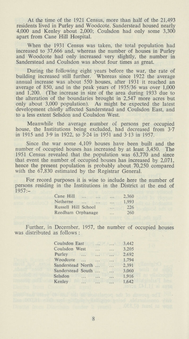 At the time of the 1921 Census, more than half of the 21,493 residents lived in Purley and Woodcote. Sanderstead housed nearly 4,000 and Kenley about 2,000; Coulsdon had only some 3,300 apart from Cane Hill Hospital. When the 1931 Census was taken, the total population had increased to 37,666 and, whereas the number of houses in Purley and Woodcote had only increased very slightly, the number in Sanderstead and Coulsdon was about four times as great. During the following eight years before the war, the rate of building increased still further. Whereas since 1922 the average annual increase was about 550 houses, after 1931 it reached an average of 850, and in the peak years of 1935/36 was over 1,000 and 1,200. (The increase in size of the area during 1933 due to the alteration of the boundaries brought in 2,547 more acres but only about 3,000 population). As might be expected the latest development chiefly affected Sanderstead and Coulsdon East, and to a less extent Selsdon and Coulsdon West. Meanwhile the average number of persons per occupied house, the Institutions being excluded, had decreased from 3.7 in 1915 and 3.9 in 1922, to 3.24 in 1951 and 3.13 in 1957. Since the war some 4,109 houses have been built and the number of occupied houses has increased by at least 3,450. The 1951 Census revealed that the population was 63,770 and since that event the number of occupied houses has increased by 2,071, hence the present population is probably about 70,250 compared with the 67,830 estimated by the Registrar General. For record purposes it is wise to include here the number of persons residing in the Institutions in the District at the end of 1957:- Cane Hill 2,360 Netherne 1,993 Russell Hill School 226 Reedham Orphanage 260 Further, in December, 1957. the number of occupied houses was distributed as follows : Coulsdon East 3,442 Coulsdon West 3,205 Purley 2,692 Woodcote 1,794 Sanderstead North 2,391 Sanderstead South 3,060 Selsdon 1,916 Kenley 1,642 8