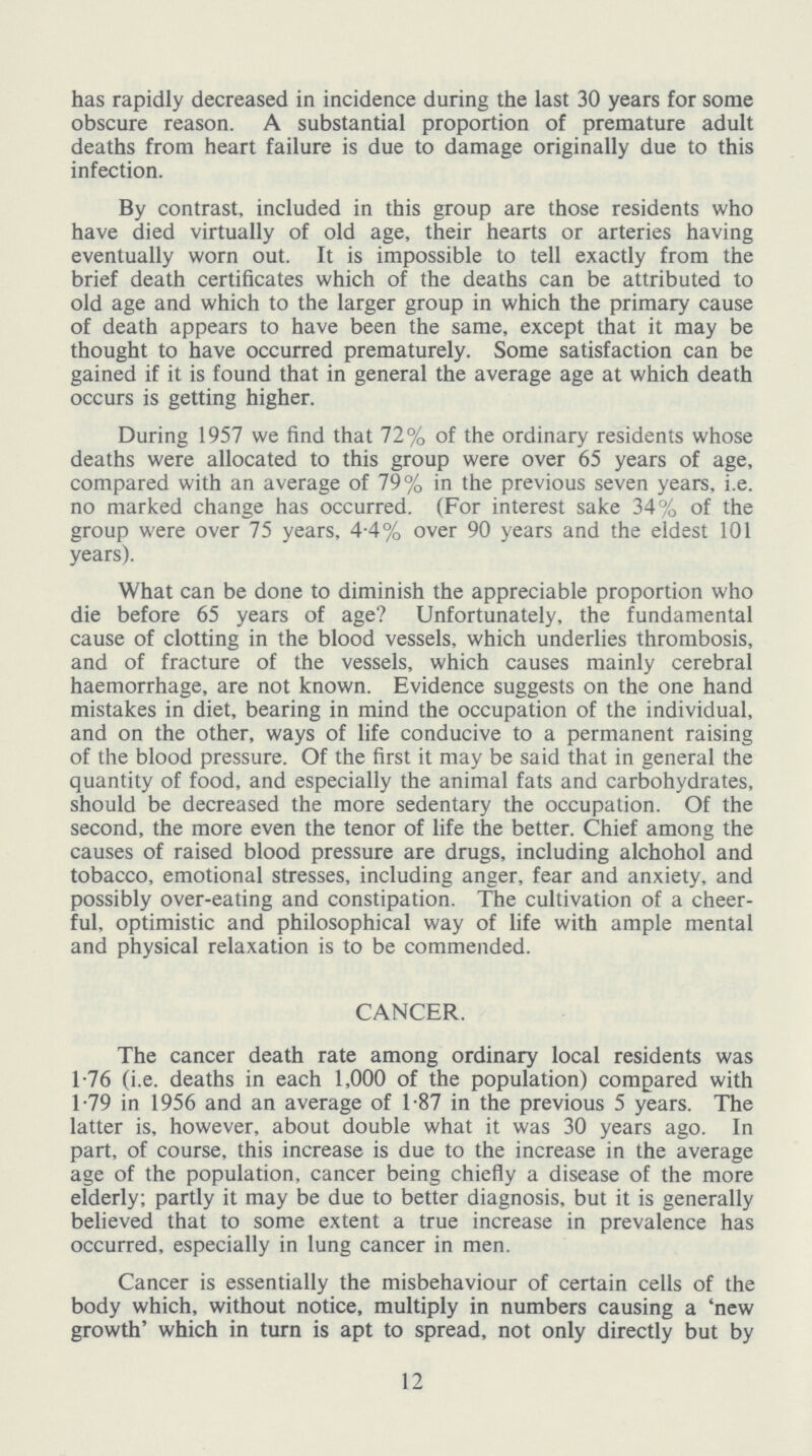 has rapidly decreased in incidence during the last 30 years for some obscure reason. A substantial proportion of premature adult deaths from heart failure is due to damage originally due to this infection. By contrast, included in this group are those residents who have died virtually of old age, their hearts or arteries having eventually worn out. It is impossible to tell exactly from the brief death certificates which of the deaths can be attributed to old age and which to the larger group in which the primary cause of death appears to have been the same, except that it may be thought to have occurred prematurely. Some satisfaction can be gained if it is found that in general the average age at which death occurs is getting higher. During 1957 we find that 72% of the ordinary residents whose deaths were allocated to this group were over 65 years of age, compared with an average of 79% in the previous seven years, i.e. no marked change has occurred. (For interest sake 34% of the group were over 75 years, 4.4% over 90 years and the eldest 101 years). What can be done to diminish the appreciable proportion who die before 65 years of age? Unfortunately, the fundamental cause of clotting in the blood vessels, which underlies thrombosis, and of fracture of the vessels, which causes mainly cerebral haemorrhage, are not known. Evidence suggests on the one hand mistakes in diet, bearing in mind the occupation of the individual, and on the other, ways of life conducive to a permanent raising of the blood pressure. Of the first it may be said that in general the quantity of food, and especially the animal fats and carbohydrates, should be decreased the more sedentary the occupation. Of the second, the more even the tenor of life the better. Chief among the causes of raised blood pressure are drugs, including alchohol and tobacco, emotional stresses, including anger, fear and anxiety, and possibly over-eating and constipation. The cultivation of a cheer ful, optimistic and philosophical way of life with ample mental and physical relaxation is to be commended. CANCER. The cancer death rate among ordinary local residents was 1.76 (i.e. deaths in each 1,000 of the population) compared with 1.79 in 1956 and an average of 1.87 in the previous 5 years. The latter is, however, about double what it was 30 years ago. In part, of course, this increase is due to the increase in the average age of the population, cancer being chiefly a disease of the more elderly; partly it may be due to better diagnosis, but it is generally believed that to some extent a true increase in prevalence has occurred, especially in lung cancer in men. Cancer is essentially the misbehaviour of certain cells of the body which, without notice, multiply in numbers causing a 'new growth' which in turn is apt to spread, not only directly but by 12