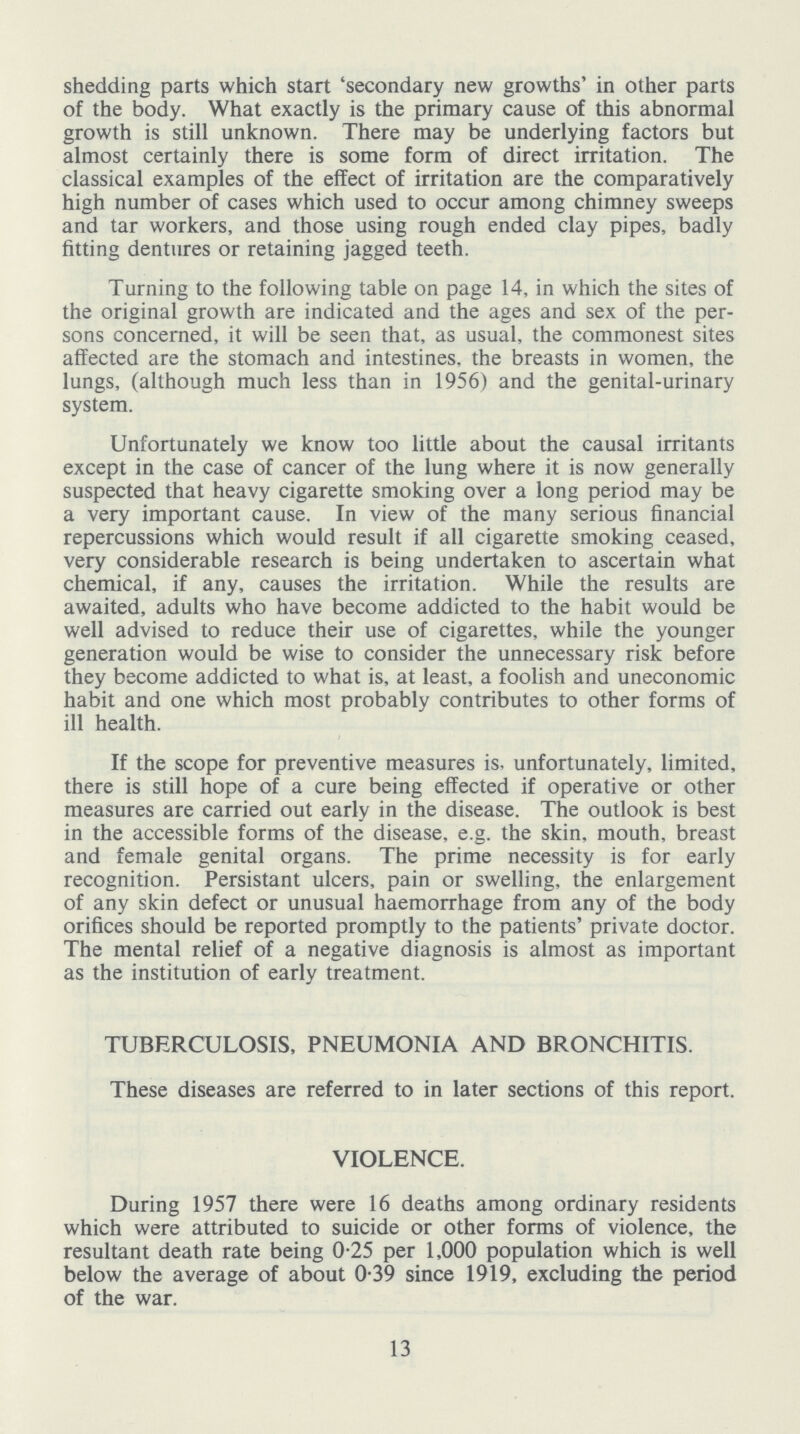 shedding parts which start 'secondary new growths' in other parts of the body. What exactly is the primary cause of this abnormal growth is still unknown. There may be underlying factors but almost certainly there is some form of direct irritation. The classical examples of the effect of irritation are the comparatively high number of cases which used to occur among chimney sweeps and tar workers, and those using rough ended clay pipes, badly fitting dentures or retaining jagged teeth. Turning to the following table on page 14, in which the sites of the original growth are indicated and the ages and sex of the per sons concerned, it will be seen that, as usual, the commonest sites affected are the stomach and intestines, the breasts in women, the lungs, (although much less than in 1956) and the genital-urinary system. Unfortunately we know too little about the causal irritants except in the case of cancer of the lung where it is now generally suspected that heavy cigarette smoking over a long period may be a very important cause. In view of the many serious financial repercussions which would result if all cigarette smoking ceased, very considerable research is being undertaken to ascertain what chemical, if any, causes the irritation. While the results are awaited, adults who have become addicted to the habit would be well advised to reduce their use of cigarettes, while the younger generation would be wise to consider the unnecessary risk before they become addicted to what is, at least, a foolish and uneconomic habit and one which most probably contributes to other forms of ill health. If the scope for preventive measures is unfortunately, limited, there is still hope of a cure being effected if operative or other measures are carried out early in the disease. The outlook is best in the accessible forms of the disease, e.g. the skin, mouth, breast and female genital organs. The prime necessity is for early recognition. Persistant ulcers, pain or swelling, the enlargement of any skin defect or unusual haemorrhage from any of the body orifices should be reported promptly to the patients' private doctor. The mental relief of a negative diagnosis is almost as important as the institution of early treatment. TUBERCULOSIS, PNEUMONIA AND BRONCHITIS. These diseases are referred to in later sections of this report. VIOLENCE. During 1957 there were 16 deaths among ordinary residents which were attributed to suicide or other forms of violence, the resultant death rate being 0.25 per 1,000 population which is well below the average of about 0.39 since 1919, excluding the period of the war. 13