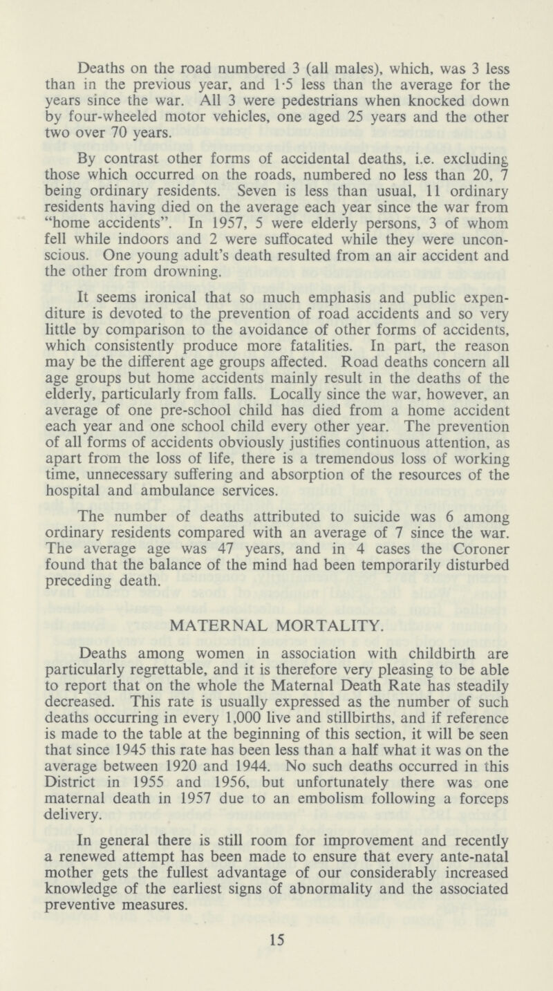 Deaths on the road numbered 3 (all males), which, was 3 less than in the previous year, and 1.5 less than the average for the years since the war. All 3 were pedestrians when knocked down by four-wheeled motor vehicles, one aged 25 years and the other two over 70 years. By contrast other forms of accidental deaths, i.e. excluding those which occurred on the roads, numbered no less than 20, 7 being ordinary residents. Seven is less than usual, 11 ordinary residents having died on the average each year since the war from home accidents. In 1957, 5 were elderly persons, 3 of whom fell while indoors and 2 were suffocated while they were uncon scious. One young adult's death resulted from an air accident and the other from drowning. It seems ironical that so much emphasis and public expen diture is devoted to the prevention of road accidents and so very little by comparison to the avoidance of other forms of accidents, which consistently produce more fatalities. In part, the reason may be the different age groups affected. Road deaths concern all age groups but home accidents mainly result in the deaths of the elderly, particularly from falls. Locally since the war, however, an average of one pre-school child has died from a home accident each year and one school child every other year. The prevention of all forms of accidents obviously justifies continuous attention, as apart from the loss of life, there is a tremendous loss of working time, unnecessary suffering and absorption of the resources of the hospital and ambulance services. The number of deaths attributed to suicide was 6 among ordinary residents compared with an average of 7 since the war. The average age was 47 years, and in 4 cases the Coroner found that the balance of the mind had been temporarily disturbed preceding death. MATERNAL MORTALITY. Deaths among women in association with childbirth are particularly regrettable, and it is therefore very pleasing to be able to report that on the whole the Maternal Death Rate has steadily decreased. This rate is usually expressed as the number of such deaths occurring in every 1,000 live and stillbirths, and if reference is made to the table at the beginning of this section, it will be seen that since 1945 this rate has been less than a half what it was on the average between 1920 and 1944. No such deaths occurred in this District in 1955 and 1956, but unfortunately there was one maternal death in 1957 due to an embolism following a forceps delivery. In general there is still room for improvement and recently a renewed attempt has been made to ensure that every ante-natal mother gets the fullest advantage of our considerably increased knowledge of the earliest signs of abnormality and the associated preventive measures. 15
