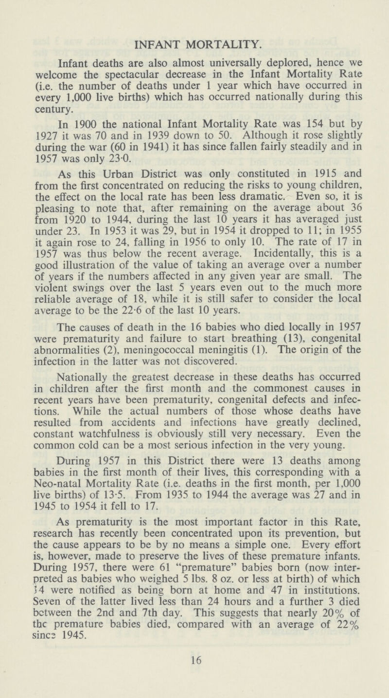 INFANT MORTALITY. Infant deaths are also almost universally deplored, hence we welcome the spectacular decrease in the Infant Mortality Rate (i.e. the number of deaths under 1 year which have occurred in every 1,000 live births) which has occurred nationally during this century. In 1900 the national Infant Mortality Rate was 154 but by 1927 it was 70 and in 1939 down to 50. Although it rose slightly during the war (60 in 1941) it has since fallen fairly steadily and in 1957 was only 23.0. As this Urban District was only constituted in 1915 and from the first concentrated on reducing the risks to young children, the effect on the local rate has been less dramatic. Even so, it is pleasing to note that, after remaining on the average about 36 from 1920 to 1944, during the last 10 years it has averaged just under 23. In 1953 it was 29, but in 1954 it dropped to 11; in 1955 it again rose to 24, falling in 1956 to only 10. The rate of 17 in 1957 was thus below the recent average. Incidentally, this is a good illustration of the value of taking an average over a number of years if the numbers affected in any given year are small. The violent swings over the last 5 years even out to the much more reliable average of 18, while it is still safer to consider the local average to be the 22.6 of the last 10 years. The causes of death in the 16 babies who died locally in 1957 were prematurity and failure to start breathing (13), congenital abnormalities (2), meningococcal meningitis (1). The origin of the infection in the latter was not discovered. Nationally the greatest decrease in these deaths has occurred in children after the first month and the commonest causes in recent years have been prematurity, congenital defects and infec tions. While the actual numbers of those whose deaths have resulted from accidents and infections have greatly declined, constant watchfulness is obviously still very necessary. Even the common cold can be a most serious infection in the very young. During 1957 in this District there were 13 deaths among babies in the first month of their lives, this corresponding with a Neo-natal Mortality Rate (i.e. deaths in the first month, per 1,000 live births) of 13.5. From 1935 to 1944 the average was 27 and in 1945 to 1954 it fell to 17. As prematurity is the most important factor in this Rate, research has recently been concentrated upon its prevention, but the cause appears to be by no means a simple one. Every effort is, however, made to preserve the lives of these premature infants. During 1957, there were 61 premature babies born (now inter preted as babies who weighed 5 lbs. 8 oz. or less at birth) of which 14 were notified as being born at home and 47 in institutions. Seven of the latter lived less than 24 hours and a further 3 died between the 2nd and 7th day. This suggests that nearly 20% of the premature babies died, compared with an average of 22% since 1945. 16