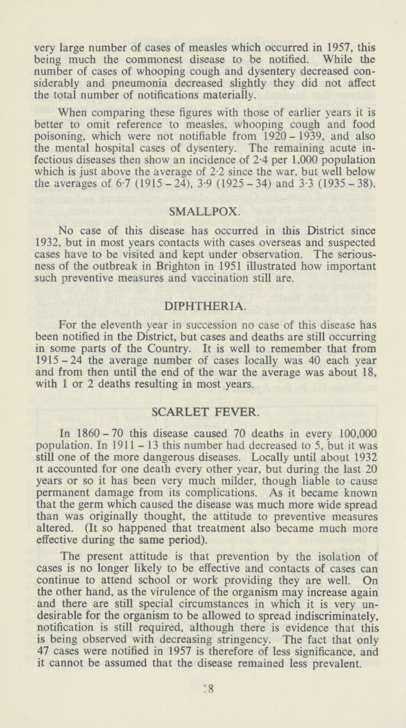 very large number of cases of measles which occurred in 1957, this being much the commonest disease to be notified. While the number of cases of whooping cough and dysentery decreased con siderably and pneumonia decreased slightly they did not affect the total number of notifications materially. When comparing these figures with those of earlier years it is better to omit reference to measles, whooping cough and food poisoning, which were not notifiable from 1920- 1939, and also the mental hospital cases of dysentery. The remaining acute in fectious diseases then show an incidence of 2.4 per 1,000 population which is just above the average of 2.2 since the war, but well below the averages of 6.7 (1915-24), 3.9 (1925-34) and 3.3 (1935-38). SMALLPOX. No case of this disease has occurred in this District since 1932, but in most years contacts with cases overseas and suspected cases have to be visited and kept under observation. The serious ness of the outbreak in Brighton in 1951 illustrated how important such preventive measures and vaccination still are. DIPHTHERIA. For the eleventh year in succession no case of this disease has been notified in the District, but cases and deaths are still occurring in some parts of the Country. It is well to remember that from 1915-24 the average number of cases locally was 40 each year and from then until the end of the war the average was about 18, with 1 or 2 deaths resulting in most years. SCARLET FEVER. In 1860-70 this disease caused 70 deaths in every 100,000 population. In 1911-13 this number had decreased to 5, but it was still one of the more dangerous diseases. Locally until about 1932 it accounted for one death every other year, but during the last 20 years or so it has been very much milder, though liable to cause permanent damage from its complications. As it became known that the germ which caused the disease was much more wide spread than was originally thought, the attitude to preventive measures altered. (It so happened that treatment also became much more effective during the same period). The present attitude is that prevention by the isolation of cases is no longer likely to be effective and contacts of cases can continue to attend school or work providing they are well. On the other hand, as the virulence of the organism may increase again and there are still special circumstances in which it is very un desirable for the organism to be allowed to spread indiscriminately, notification is still required, although there is evidence that this is being observed with decreasing stringency. The fact that only 47 cases were notified in 1957 is therefore of less significance, and it cannot be assumed that the disease remained less prevalent. 18