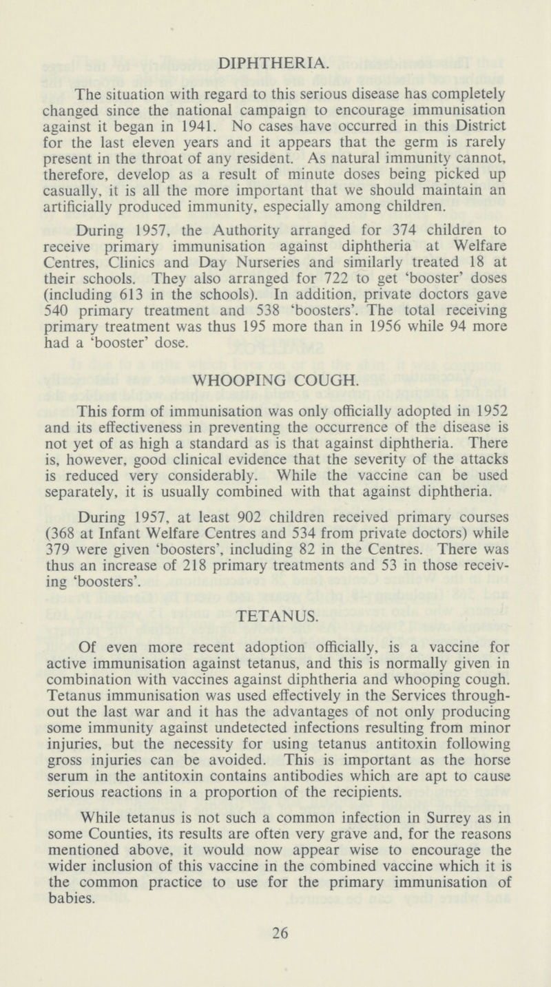 DIPHTHERIA. The situation with regard to this serious disease has completely changed since the national campaign to encourage immunisation against it began in 1941. No cases have occurred in this District for the last eleven years and it appears that the germ is rarely present in the throat of any resident. As natural immunity cannot, therefore, develop as a result of minute doses being picked up casually, it is all the more important that we should maintain an artificially produced immunity, especially among children. During 1957, the Authority arranged for 374 children to receive primary immunisation against diphtheria at Welfare Centres, Clinics and Day Nurseries and similarly treated 18 at their schools. They also arranged for 722 to get 'booster' doses (including 613 in the schools). In addition, private doctors gave 540 primary treatment and 538 'boosters'. The total receiving primary treatment was thus 195 more than in 1956 while 94 more had a 'booster' dose. WHOOPING COUGH. This form of immunisation was only officially adopted in 1952 and its effectiveness in preventing the occurrence of the disease is not yet of as high a standard as is that against diphtheria. There is, however, good clinical evidence that the severity of the attacks is reduced very considerably. While the vaccine can be used separately, it is usually combined with that against diphtheria. During 1957, at least 902 children received primary courses (368 at Infant Welfare Centres and 534 from private doctors) while 379 were given 'boosters', including 82 in the Centres. There was thus an increase of 218 primary treatments and 53 in those receiv ing 'boosters'. TETANUS. Of even more recent adoption officially, is a vaccine for active immunisation against tetanus, and this is normally given in combination with vaccines against diphtheria and whooping cough. Tetanus immunisation was used effectively in the Services through out the last war and it has the advantages of not only producing some immunity against undetected infections resulting from minor injuries, but the necessity for using tetanus antitoxin following gross injuries can be avoided. This is important as the horse serum in the antitoxin contains antibodies which are apt to cause serious reactions in a proportion of the recipients. While tetanus is not such a common infection in Surrey as in some Counties, its results are often very grave and, for the reasons mentioned above, it would now appear wise to encourage the wider inclusion of this vaccine in the combined vaccine which it is the common practice to use for the primary immunisation of babies. 26