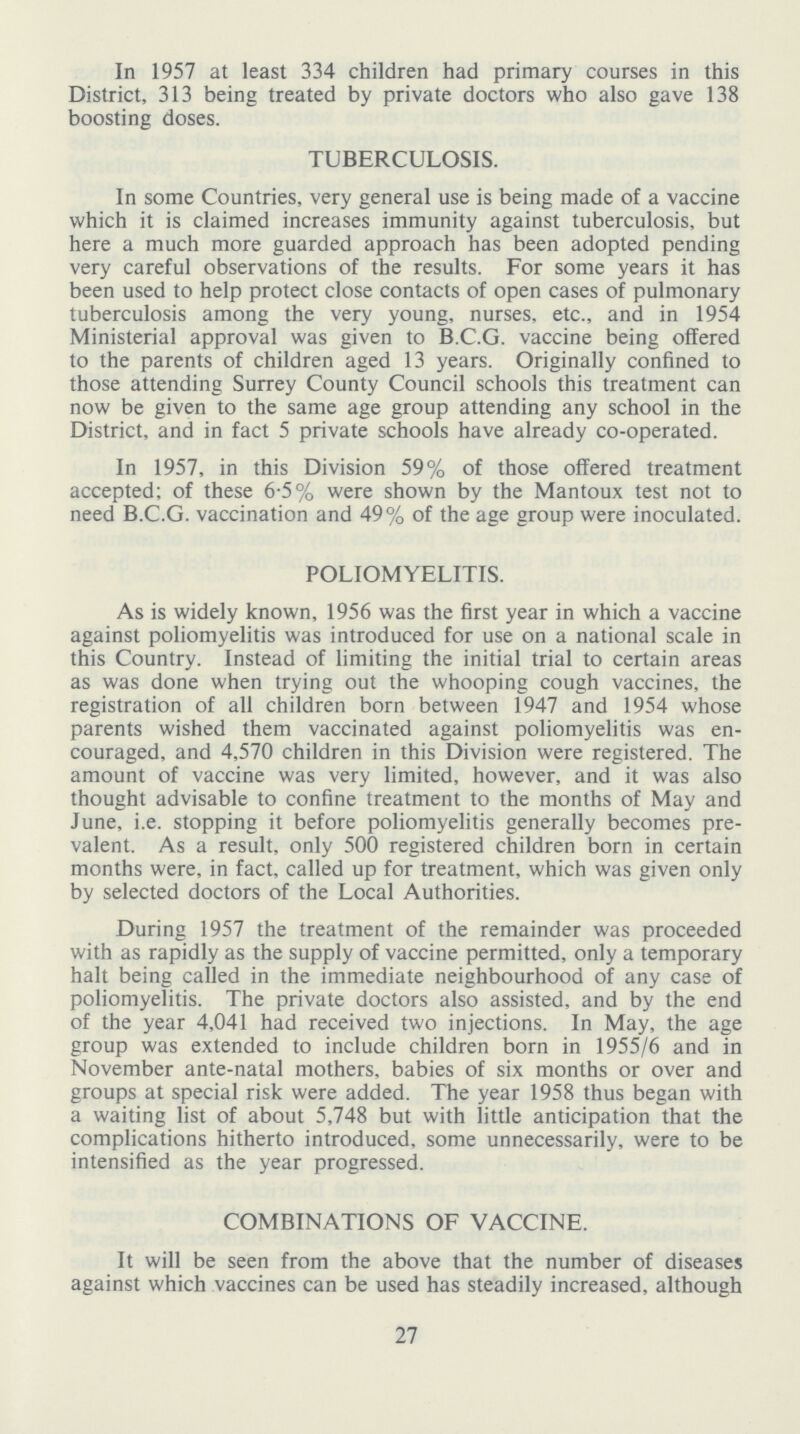 In 1957 at least 334 children had primary courses in this District, 313 being treated by private doctors who also gave 138 boosting doses. TUBERCULOSIS. In some Countries, very general use is being made of a vaccine which it is claimed increases immunity against tuberculosis, but here a much more guarded approach has been adopted pending very careful observations of the results. For some years it has been used to help protect close contacts of open cases of pulmonary tuberculosis among the very young, nurses, etc., and in 1954 Ministerial approval was given to B.C.G. vaccine being offered to the parents of children aged 13 years. Originally confined to those attending Surrey County Council schools this treatment can now be given to the same age group attending any school in the District, and in fact 5 private schools have already co-operated. In 1957, in this Division 59% of those offered treatment accepted; of these 6.5% were shown by the Mantoux test not to need B.C.G. vaccination and 49% of the age group were inoculated. POLIOMYELITIS. As is widely known, 1956 was the first year in which a vaccine against poliomyelitis was introduced for use on a national scale in this Country. Instead of limiting the initial trial to certain areas as was done when trying out the whooping cough vaccines, the registration of all children born between 1947 and 1954 whose parents wished them vaccinated against poliomyelitis was en couraged, and 4,570 children in this Division were registered. The amount of vaccine was very limited, however, and it was also thought advisable to confine treatment to the months of May and June, i.e. stopping it before poliomyelitis generally becomes pre valent. As a result, only 500 registered children born in certain months were, in fact, called up for treatment, which was given only by selected doctors of the Local Authorities. During 1957 the treatment of the remainder was proceeded with as rapidly as the supply of vaccine permitted, only a temporary halt being called in the immediate neighbourhood of any case of poliomyelitis. The private doctors also assisted, and by the end of the year 4,041 had received two injections. In May, the age group was extended to include children born in 1955/6 and in November ante-natal mothers, babies of six months or over and groups at special risk were added. The year 1958 thus began with a waiting list of about 5,748 but with little anticipation that the complications hitherto introduced, some unnecessarily, were to be intensified as the year progressed. COMBINATIONS OF VACCINE. It will be seen from the above that the number of diseases against which vaccines can be used has steadily increased, although 27