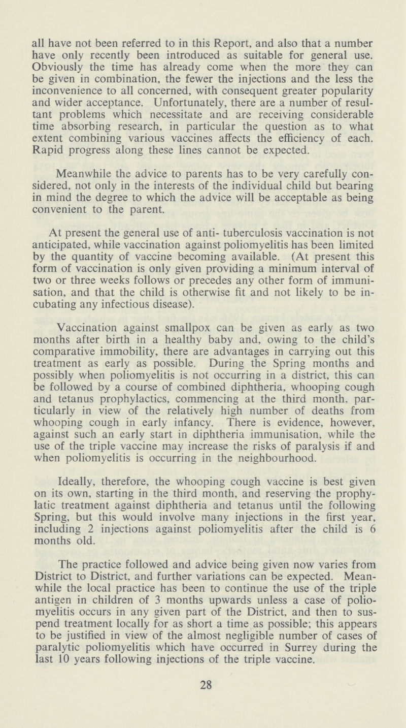 all have not been referred to in this Report, and also that a number have only recently been introduced as suitable for general use. Obviously the time has already come when the more they can be given in combination, the fewer the injections and the less the inconvenience to all concerned, with consequent greater popularity and wider acceptance. Unfortunately, there are a number of resul tant problems which necessitate and are receiving considerable time absorbing research, in particular the question as to what extent combining various vaccines affects the efficiency of each. Rapid progress along these lines cannot be expected. Meanwhile the advice to parents has to be very carefully con sidered, not only in the interests of the individual child but bearing in mind the degree to which the advice will be acceptable as being convenient to the parent. At present the general use of anti- tuberculosis vaccination is not anticipated, while vaccination against poliomyelitis has been limited by the quantity of vaccine becoming available. (At present this form of vaccination is only given providing a minimum interval of two or three weeks follows or precedes any other form of immuni sation, and that the child is otherwise fit and not likely to be in cubating any infectious disease). Vaccination against smallpox can be given as early as two months after birth in a healthy baby and, owing to the child's comparative immobility, there are advantages in carrying out this treatment as early as possible. During the Spring months and possibly when poliomyelitis is not occurring in a district, this can be followed by a course of combined diphtheria, whooping cough and tetanus prophylactics, commencing at the third month, par ticularly in view of the relatively high number of deaths from whooping cough in early infancy. There is evidence, however, against such an early start in diphtheria immunisation, while the use of the triple vaccine may increase the risks of paralysis if and when poliomyelitis is occurring in the neighbourhood. Ideally, therefore, the whooping cough vaccine is best given on its own, starting in the third month, and reserving the prophy¬ latic treatment against diphtheria and tetanus until the following Spring, but this would involve many injections in the first year, including 2 injections against poliomyelitis after the child is 6 months old. The practice followed and advice being given now varies from District to District, and further variations can be expected. Mean while the local practice has been to continue the use of the triple antigen in children of 3 months upwards unless a case of polio myelitis occurs in any given part of the District, and then to sus pend treatment locally for as short a time as possible; this appears to be justified in view of the almost negligible number of cases of paralytic poliomyelitis which have occurred in Surrey during the last 10 years following injections of the triple vaccine. 28