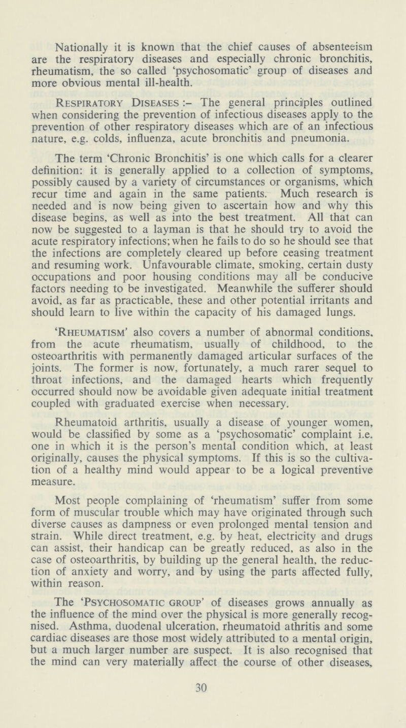 Nationally it is known that the chief causes of absenteeism are the respiratory diseases and especially chronic bronchitis, rheumatism, the so called 'psychosomatic' group of diseases and more obvious mental ill-health. Respiratory Diseases:- The general principles outlined when considering the prevention of infectious diseases apply to the prevention of other respiratory diseases which are of an infectious nature, e.g. colds, influenza, acute bronchitis and pneumonia. The term 'Chronic Bronchitis' is one which calls for a clearer definition: it is generally applied to a collection of symptoms, possibly caused by a variety of circumstances or organisms, which recur time and again in the same patients. Much research is needed and is now being given to ascertain how and why this disease begins, as well as into the best treatment. All that can now be suggested to a layman is that he should try to avoid the acute respiratory infections; when he fails to do so he should see that the infections are completely cleared up before ceasing treatment and resuming work. Unfavourable climate, smoking, certain dusty occupations and poor housing conditions may all be conducive factors needing to be investigated. Meanwhile the sufferer should avoid, as far as practicable, these and other potential irritants and should learn to live within the capacity of his damaged lungs. 'Rheumatism' also covers a number of abnormal conditions, from the acute rheumatism, usually of childhood, to the osteoarthritis with permanently damaged articular surfaces of the joints. The former is now, fortunately, a much rarer sequel to throat infections, and the damaged hearts which frequently occurred should now be avoidable given adequate initial treatment coupled with graduated exercise when necessary. Rheumatoid arthritis, usually a disease of younger women, would be classified by some as a 'psychosomatic' complaint i.e. one in which it is the person's mental condition which, at least originally, causes the physical symptoms. If this is so the cultiva tion of a healthy mind would appear to be a logical preventive measure. Most people complaining of 'rheumatism' suffer from some form of muscular trouble which may have originated through such diverse causes as dampness or even prolonged mental tension and strain. While direct treatment, e.g. by heat, electricity and drugs can assist, their handicap can be greatly reduced, as also in the case of osteoarthritis, by building up the general health, the reduc tion of anxiety and worry, and by using the parts affected fully, within reason. The 'Psychosomatic group' of diseases grows annually as the influence of the mind over the physical is more generally recog nised. Asthma, duodenal ulceration, rheumatoid athritis and some cardiac diseases are those most widely attributed to a mental origin, but a much larger number are suspect. It is also recognised that the mind can very materially affect the course of other diseases, 30