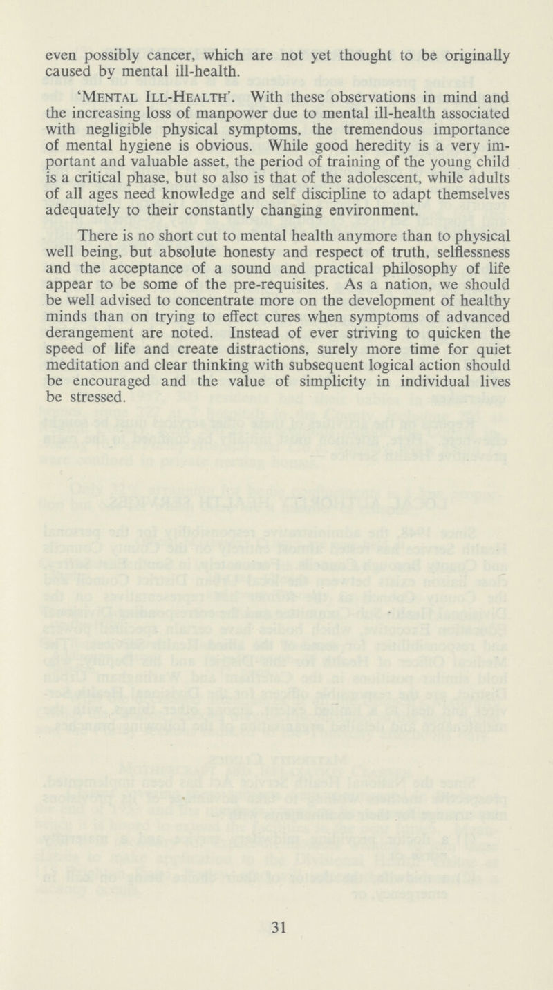 even possibly cancer, which are not yet thought to be originally caused by mental ill-health. 'Mental Ill-Health'. With these observations in mind and the increasing loss of manpower due to mental ill-health associated with negligible physical symptoms, the tremendous importance of mental hygiene is obvious. While good heredity is a very im portant and valuable asset, the period of training of the young child is a critical phase, but so also is that of the adolescent, while adults of all ages need knowledge and self discipline to adapt themselves adequately to their constantly changing environment. There is no short cut to mental health anymore than to physical well being, but absolute honesty and respect of truth, selflessness and the acceptance of a sound and practical philosophy of life appear to be some of the pre-requisites. As a nation, we should be well advised to concentrate more on the development of healthy minds than on trying to effect cures when symptoms of advanced derangement are noted. Instead of ever striving to quicken the speed of life and create distractions, surely more time for quiet meditation and clear thinking with subsequent logical action should be encouraged and the value of simplicity in individual lives be stressed. 31
