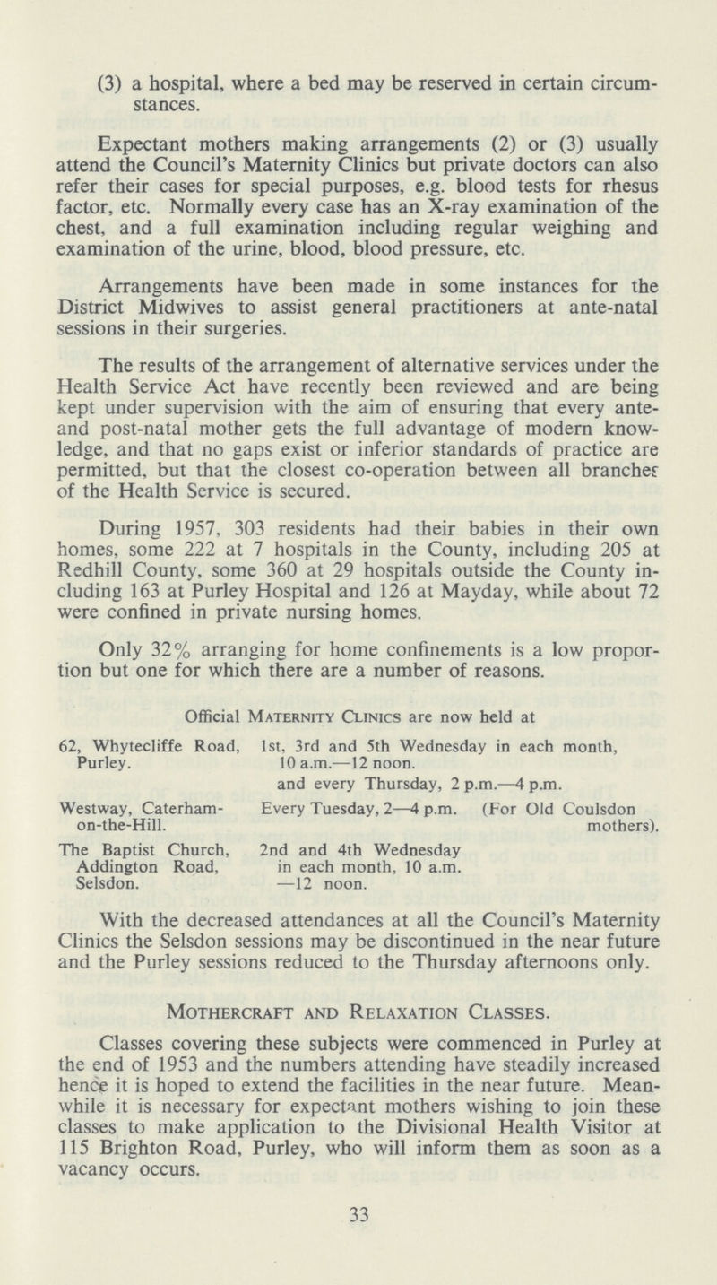 (3) a hospital, where a bed may be reserved in certain circum stances. Expectant mothers making arrangements (2) or (3) usually attend the Council's Maternity Clinics but private doctors can also refer their cases for special purposes, e.g. blood tests for rhesus factor, etc. Normally every case has an X-ray examination of the chest, and a full examination including regular weighing and examination of the urine, blood, blood pressure, etc. Arrangements have been made in some instances for the District Midwives to assist general practitioners at ante-natal sessions in their surgeries. The results of the arrangement of alternative services under the Health Service Act have recently been reviewed and are being kept under supervision with the aim of ensuring that every ante and post-natal mother gets the full advantage of modern know ledge, and that no gaps exist or inferior standards of practice are permitted, but that the closest co-operation between all branches of the Health Service is secured. During 1957, 303 residents had their babies in their own homes, some 222 at 7 hospitals in the County, including 205 at Redhill County, some 360 at 29 hospitals outside the County in cluding 163 at Purley Hospital and 126 at Mayday, while about 72 were confined in private nursing homes. Only 32% arranging for home confinements is a low propor tion but one for which there are a number of reasons. Official Maternity Clinics are now held at 62, Whytecliffe Road, 1st, 3rd and 5th Wednesday in each month, Purley. 10 a.m.—12 noon. and every Thursday, 2 p.m.—4 p.m. Westway, Caterham- Every Tuesday, 2—4 p.m. (For Old Coulsdon on-the-Hill. mothers). The Baptist Church, 2nd and 4th Wednesday Addington Road, in each month, 10 a.m. Selsdon. —12 noon. With the decreased attendances at all the Council's Maternity Clinics the Selsdon sessions may be discontinued in the near future and the Purley sessions reduced to the Thursday afternoons only. Mothercraft and Relaxation Classes. Classes covering these subjects were commenced in Purley at the end of 1953 and the numbers attending have steadily increased hence it is hoped to extend the facilities in the near future. Mean while it is necessary for expectant mothers wishing to join these classes to make application to the Divisional Health Visitor at 115 Brighton Road, Purley, who will inform them as soon as a vacancy occurs. 33