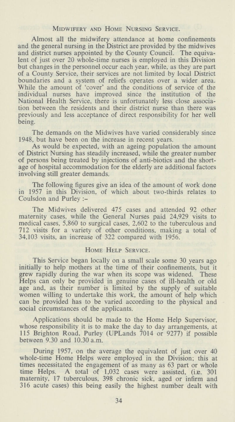 Midwifery and Home Nursing Service. Almost all the midwifery attendance at home confinements and the general nursing in the District are provided by the midwives and district nurses appointed by the County Council. The equiva lent of just over 20 whole-time nurses is employed in this Division but changes in the personnel occur each year, while, as they are part of a County Service, their services are not limited by local District boundaries and a system of reliefs operates over a wider area. While the amount of 'cover' and the conditions of service of the individual nurses have improved since the institution of the National Health Service, there is unfortunately less close associa tion between the residents and their district nurse than there was previously and less acceptance of direct responsibility for her well being. The demands on the Midwives have varied considerably since 1948, but have been on the increase in recent years. As would be expected, with an ageing population the amount of District Nursing has steadily increased, while the greater number of persons being treated by injections of anti-biotics and the short age of hospital accommodation for the elderly are additional factors involving still greater demands. The following figures give an idea of the amount of work done in 1957 in this Division, of which about two-thirds relates to Coulsdon and Purley The Midwives delivered 475 cases and attended 92 other maternity cases, while the General Nurses paid 24,929 visits to medical cases, 5,860 to surgical cases, 2,602 to the tuberculous and 712 visits for a variety of other conditions, making a total of 34,103 visits, an increase of 322 compared with 1956. Home Help Service. This Service began locally on a small scale some 30 years ago initially to help mothers at the time of their confinements, but it grew rapidly during the war when its scope was widened. These Helps can only be provided in genuine cases of ill-health or old age and, as their number is limited by the supply of suitable women willing to undertake this work, the amount of help which can be provided has to be varied according to the physical and social circumstances of the applicants. Applications should be made to the Home Help Supervisor, whose responsibility it is to make the day to day arrangements, at 115 Brighton Road, Purley (UPLands 7014 or 9277) if possible between 9.30 and 10.30 a.m. During 1957, on the average the equivalent of just over 40 whole-time Home Helps were employed in the Division; this at times necessitated the engagement of as many as 63 part or whole time Helps. A total of 1,032 cases were assisted, (i.e. 301 maternity, 17 tuberculous, 398 chronic sick, aged or infirm and 316 acute cases) this being easily the highest number dealt with 34