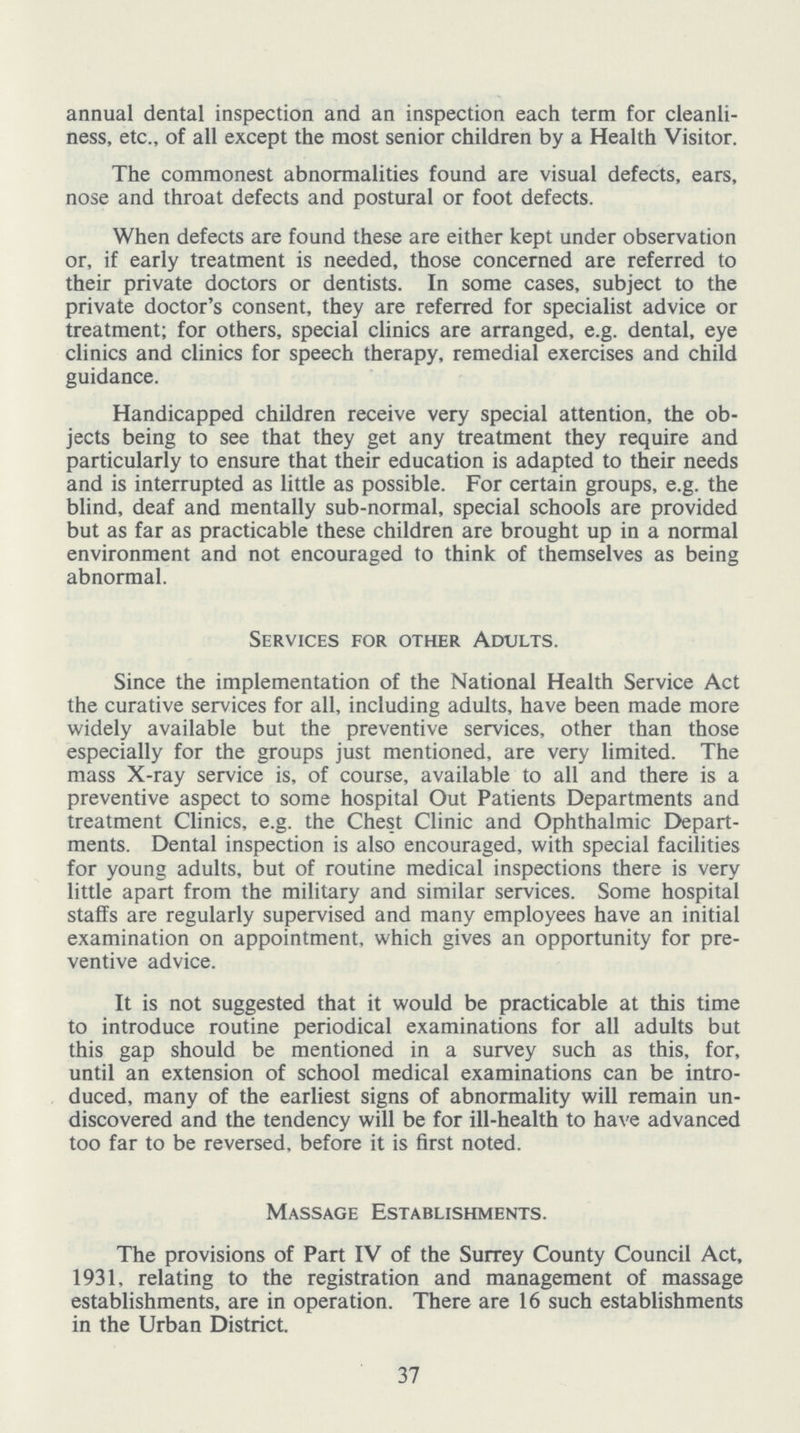 annual dental inspection and an inspection each term for cleanli ness, etc., of all except the most senior children by a Health Visitor. The commonest abnormalities found are visual defects, ears, nose and throat defects and postural or foot defects. When defects are found these are either kept under observation or, if early treatment is needed, those concerned are referred to their private doctors or dentists. In some cases, subject to the private doctor's consent, they are referred for specialist advice or treatment; for others, special clinics are arranged, e.g. dental, eye clinics and clinics for speech therapy, remedial exercises and child guidance. Handicapped children receive very special attention, the ob jects being to see that they get any treatment they require and particularly to ensure that their education is adapted to their needs and is interrupted as little as possible. For certain groups, e.g. the blind, deaf and mentally sub-normal, special schools are provided but as far as practicable these children are brought up in a normal environment and not encouraged to think of themselves as being abnormal. Services for other Adults. Since the implementation of the National Health Service Act the curative services for all, including adults, have been made more widely available but the preventive services, other than those especially for the groups just mentioned, are very limited. The mass X-ray service is, of course, available to all and there is a preventive aspect to some hospital Out Patients Departments and treatment Clinics, e.g. the Chest Clinic and Ophthalmic Depart ments. Dental inspection is also encouraged, with special facilities for young adults, but of routine medical inspections there is very little apart from the military and similar services. Some hospital staffs are regularly supervised and many employees have an initial examination on appointment, which gives an opportunity for pre ventive advice. It is not suggested that it would be practicable at this time to introduce routine periodical examinations for all adults but this gap should be mentioned in a survey such as this, for, until an extension of school medical examinations can be intro duced, many of the earliest signs of abnormality will remain un discovered and the tendency will be for ill-health to have advanced too far to be reversed, before it is first noted. Massage Establishments. The provisions of Part IV of the Surrey County Council Act, 1931, relating to the registration and management of massage establishments, are in operation. There are 16 such establishments in the Urban District. 37