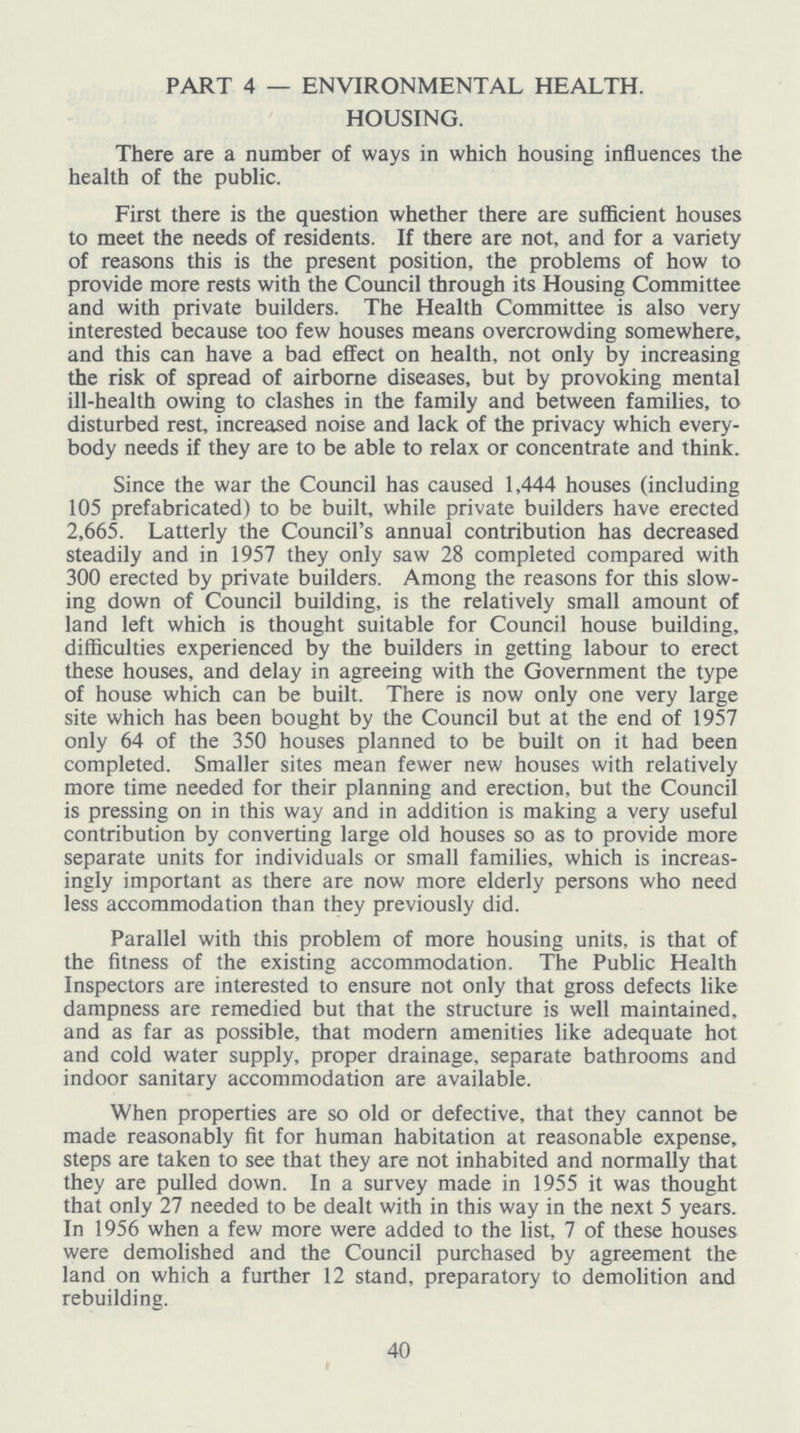 PART 4 — ENVIRONMENTAL HEALTH. HOUSING. There are a number of ways in which housing influences the health of the public. First there is the question whether there are sufficient houses to meet the needs of residents. If there are not, and for a variety of reasons this is the present position, the problems of how to provide more rests with the Council through its Housing Committee and with private builders. The Health Committee is also very interested because too few houses means overcrowding somewhere, and this can have a bad effect on health, not only by increasing the risk of spread of airborne diseases, but by provoking mental ill-health owing to clashes in the family and between families, to disturbed rest, increased noise and lack of the privacy which every body needs if they are to be able to relax or concentrate and think. Since the war the Council has caused 1,444 houses (including 105 prefabricated) to be built, while private builders have erected 2,665. Latterly the Council's annual contribution has decreased steadily and in 1957 they only saw 28 completed compared with 300 erected by private builders. Among the reasons for this slow ing down of Council building, is the relatively small amount of land left which is thought suitable for Council house building, difficulties experienced by the builders in getting labour to erect these houses, and delay in agreeing with the Government the type of house which can be built. There is now only one very large site which has been bought by the Council but at the end of 1957 only 64 of the 350 houses planned to be built on it had been completed. Smaller sites mean fewer new houses with relatively more time needed for their planning and erection, but the Council is pressing on in this way and in addition is making a very useful contribution by converting large old houses so as to provide more separate units for individuals or small families, which is increas ingly important as there are now more elderly persons who need less accommodation than they previously did. Parallel with this problem of more housing units, is that of the fitness of the existing accommodation. The Public Health Inspectors are interested to ensure not only that gross defects like dampness are remedied but that the structure is well maintained, and as far as possible, that modern amenities like adequate hot and cold water supply, proper drainage, separate bathrooms and indoor sanitary accommodation are available. When properties are so old or defective, that they cannot be made reasonably fit for human habitation at reasonable expense, steps are taken to see that they are not inhabited and normally that they are pulled down. In a survey made in 1955 it was thought that only 27 needed to be dealt with in this way in the next 5 years. In 1956 when a few more were added to the list, 7 of these houses were demolished and the Council purchased by agreement the land on which a further 12 stand, preparatory to demolition and rebuilding. 40