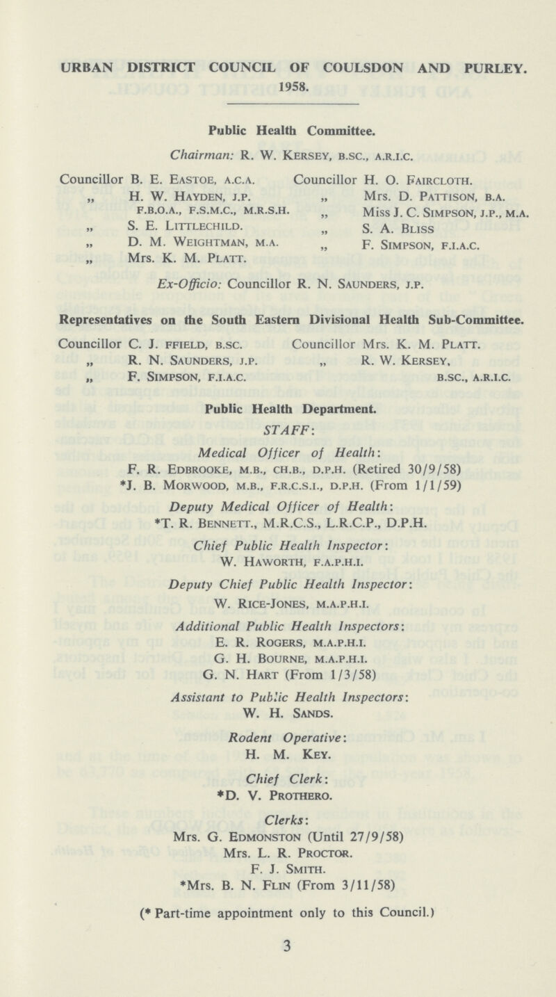 URBAN DISTRICT COUNCIL OF COULSDON AND PURLEY. 1958. Public Health Committee. Chairman: R. W. Kersey, B.SC., A.R.I.C. Councillor B. E. Eastoe, a.c.a. Councillor H. O. Faircloth. „ H. W. Hayden, j.p. „ Mrs. D. Pattison, b.a. F.B.O.A., F.S.M.C., M.R.S.H. „ Miss J. C. slmpson, J.P., M.A. S. E. Littlechild. „ s. A. Bliss D. M. Weightman, m.a. „ p. Simpson, f.i.a.c. „ Mrs. K. M. Platt. Ex-Officio: Councillor R. N. Saunders, j.p. Representatives on the South Eastern Divisional Health Sub-Committee. Councillor C. J. ffield, B.SC. Councillor Mrs. K. M. Platt. „ R. N. Saunders, J.P. „ R. W. Kersey, „ F. Simpson, F.I.A.C. B.SC., A.R.I.C. Public Health Department. STAFF: Medical Officer of Health: F. R. Edbrooke, M.B., CH.B., D.P.H. (Retired 30/9/58) *J. B. Morwood, M.B., F.R.C.S.I., D.P.H. (From 1/1/59) Deputy Medical Officer of Health: *T. R. Bennett., M.R.C.S., L.R.C.P., D.P.H. Chief Public Health Inspector: W. Haworth, F.A.P.H.I. Deputy Chief Public Health Inspector: W. Rice-Jones, M.A.P.H.I. Additional Public Health Inspectors: E. R. Rogers, M.A.P.H.I. G. H. Bourne, M.A.P.H.I. G. N. Hart (From 1/3/58) Assistant to Public Health Inspectors: W. H. Sands. Rodent Operative: H. M. Key. Chief Clerk: *D. V. Prothero. Clerks: Mrs. G. Edmonston (Until 27/9/58) Mrs. L. R. Proctor. F. J. Smith. *Mrs. B. N. Flin (From 3/11/58) (* Part-time appointment only to this Council.) 3