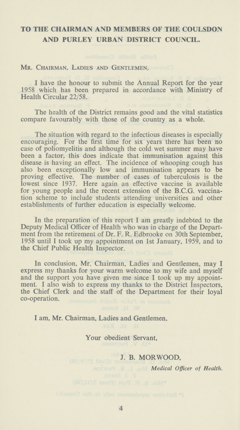 TO THE CHAIRMAN AND MEMBERS OF THE COULSDON AND PURLEY URBAN DISTRICT COUNCIL. Mr. Chairman, Ladies and Gentlemen, I have the honour to submit the Annual Report for the year 1958 which has been prepared in accordance with Ministry of Health Circular 22/58. The health of the District remains good and the vital statistics compare favourably with those of the country as a whole. The situation with regard to the infectious diseases is especially encouraging. For the first time for six years there has been no case of poliomyelitis and although the cold wet summer may have been a factor, this does indicate that immunisation against this disease is having an effect. The incidence of whooping cough has also been exceptionally low and immunisation appears to be proving effective. The number of cases of tuberculosis is the lowest since 1937. Here again an effective vaccine is available for young people and the recent extension of the B.C.G. vaccina tion scheme to include students attending universities and other establishments of further education is especially welcome. In the preparation of this report I am greatly indebted to the Deputy Medical Officer of Health who was in charge of the Depart ment from the retirement of Dr. F. R. Edbrooke on 30th September, 1958 until I took up my appointment on 1st January, 1959, and to the Chief Public Health Inspector. In conclusion, Mr. Chairman, Ladies and Gentlemen, may I express my thanks for your warm welcome to my wife and myself and the support you have given me since I took up my appoint ment. I also wish to express my thanks to the District Inspectors, the Chief Clerk and the staff of the Department for their loyal co-operation. I am, Mr. Chairman, Ladies and Gentlemen, Your obedient Servant, J. B. MORWOOD, Medical Officer of Health. 4