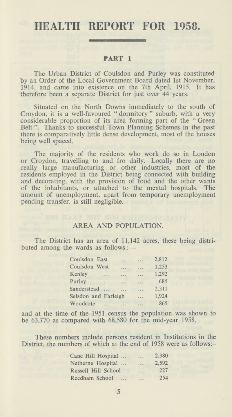 HEALTH REPORT FOR 1958. PART 1 The Urban District of Coulsdon and Purley was constituted by an Order of the Local Government Board dated 1st November, 1914, and came into existence on the 7th April, 1915. It has therefore been a separate District for just over 44 years. Situated on the North Downs immediately to the south of Croydon, it is a well-favoured dormitory suburb, with a very considerable proportion of its area forming part of the Green Belt. Thanks to successful Town Planning Schemes in the past there is comparatively little dense development, most of the houses being well spaced. The majority of the residents who work do so in London or Croydon, travelling to and fro daily. Locally there are no really large manufacturing or other industries, most of the residents employed in the District being connected with building and decorating, with the provision of food and the other wants of the inhabitants, or attached to the mental hospitals. The amount of unemployment, apart from temporary unemployment pending transfer, is still negligible. AREA AND POPULATION. The District has an area of 11,142 acres, these being distri buted among the wards as follows:- Coulsdon East 2,812 Coulsdon West 1,253 Kenley 1,292 Purley 685 Sanderstead 2,311 Selsdon and Farleigh 1,924 Woodcote 865 and at the time of the 1951 census the population was shown to be 63,770 as compared with 68,580 for the mid-year 1958. These numbers include persons resident in Institutions in the District, the numbers of which at the end of 1958 were as follows:- Cane Hill Hospital 2,380 Netherne Hospital 2,592 Russell Hill School 227 Reedham School 254 5