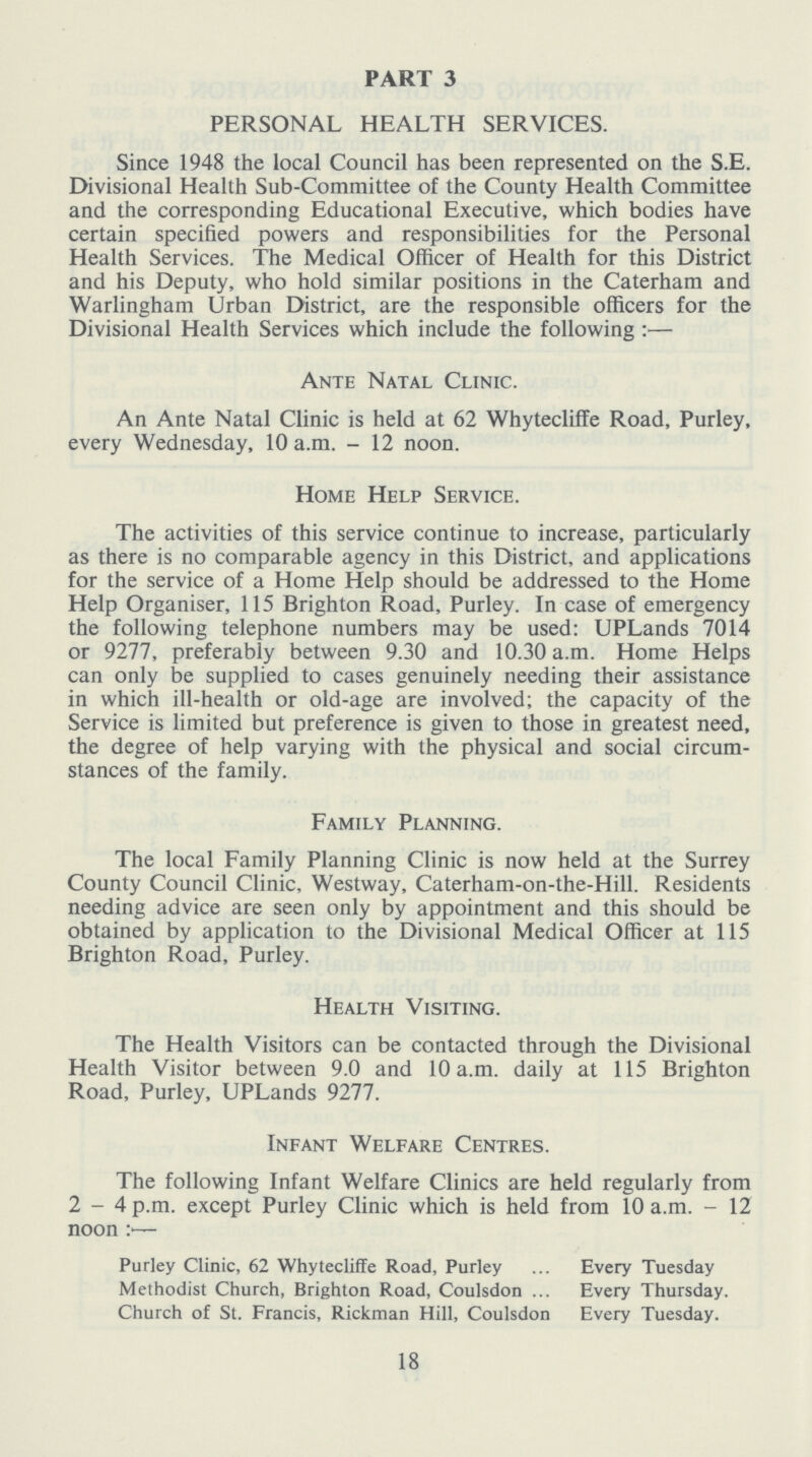 PART 3 PERSONAL HEALTH SERVICES. Since 1948 the local Council has been represented on the S.E. Divisional Health Sub-Committee of the County Health Committee and the corresponding Educational Executive, which bodies have certain specified powers and responsibilities for the Personal Health Services. The Medical Officer of Health for this District and his Deputy, who hold similar positions in the Caterham and Warlingham Urban District, are the responsible officers for the Divisional Health Services which include the following:— Ante Natal Clinic. An Ante Natal Clinic is held at 62 Whytecliffe Road, Purley, every Wednesday, 10 a.m. - 12 noon. Home Help Service. The activities of this service continue to increase, particularly as there is no comparable agency in this District, and applications for the service of a Home Help should be addressed to the Home Help Organiser, 115 Brighton Road, Purley. In case of emergency the following telephone numbers may be used: UPLands 7014 or 9277, preferably between 9.30 and 10.30 a.m. Home Helps can only be supplied to cases genuinely needing their assistance in which ill-health or old-age are involved; the capacity of the Service is limited but preference is given to those in greatest need, the degree of help varying with the physical and social circum stances of the family. Family Planning. The local Family Planning Clinic is now held at the Surrey County Council Clinic, Westway, Caterham-on-the-Hill. Residents needing advice are seen only by appointment and this should be obtained by application to the Divisional Medical Officer at 115 Brighton Road, Purley. Health Visiting. The Health Visitors can be contacted through the Divisional Health Visitor between 9.0 and 10 a.m. daily at 115 Brighton Road, Purley, UPLands 9277. Infant Welfare Centres. The following Infant Welfare Clinics are held regularly from 2-4 p.m. except Purley Clinic which is held from 10 a.m. - 12 noon Purley Clinic, 62 Whytecliffe Road, Purley Every Tuesday Methodist Church, Brighton Road, Coulsdon Every Thursday. Church of St. Francis, Rickman Hill, Coulsdon Every Tuesday. 18