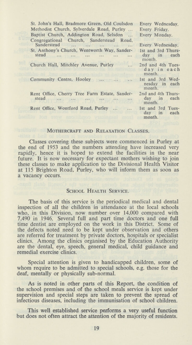 St. John's Hall, Bradmore Green, Old Coulsdon Every Wednesday. Methodist Church, Sylverdale Road, Purley ... Every Friday. Baptist Church, Addington Road, Selsdon ... Every Monday. Congregational Church, Sanderstead Road, Sanderstead Every Wednesday. St. Anthony's Church, Wentworth Way, Sander- 1st and 3rd Thurs- stead day in each month. Church Hall, Mitchley Avenue, Purley ... 2nd and 4th Tues day in each month. Community Centre, Hooley ... 1st and 3rd Wed nesday in each month. Rent Office, Cherry Tree Farm Estate, Sanderstead 2nd and 4th Thurs- day in each month. Rent Office, Wontford Road, Purley ... 1st and 3rd Tues day in each month. Mothercraft and Relaxation Classes. Classes covering these subjects were commenced in Purley at the end of 1953 and the numbers attending have increased very rapidly, hence it is hoped to extend the facilities in the near future. It is now necessary for expectant mothers wishing to join these classes to make application to the Divisional Health Visitor at 115 Brighton Road, Purley, who will inform them as soon as a vacancy occurs. School Health Service. The basis of this service is the periodical medical and dental inspection of all the children in attendance at the local schools who, in this Division, now number over 14,000 compared with 7,490 in 1946. Several full and part time doctors and one full time dentist are employed on the work in this District. Some of the defects noted need to be kept under observation and others are referred for treatment by private doctors, hospitals or specialist clinics. Among the clinics organised by the Education Authority are the dental, eye, speech, general medical, child guidance and remedial exercise clinics. Special attention is given to handicapped children, some of whom require to be admitted to special schools, e.g. those for the deaf, mentally or physically sub-normal. As is noted in other parts of this Report, the condition of the school premises and of the school meals service is kept under supervision and special steps are taken to prevent the spread of infectious diseases, including the immunisation of school children. This well established service performs a very useful function but does not often attract the attention of the majority of residents. 19