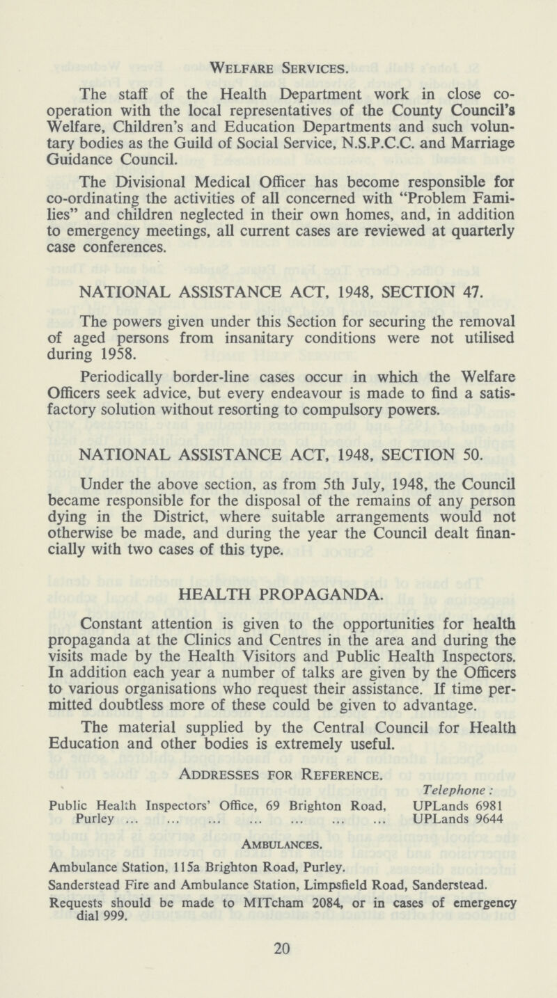 Welfare Services. The staff of the Health Department work in close co operation with the local representatives of the County Council's Welfare, Children's and Education Departments and such volun tary bodies as the Guild of Social Service, N.S.P.C.C. and Marriage Guidance Council. The Divisional Medical Officer has become responsible for co-ordinating the activities of all concerned with Problem Fami lies and children neglected in their own homes, and, in addition to emergency meetings, all current cases are reviewed at quarterly case conferences. NATIONAL ASSISTANCE ACT, 1948, SECTION 47. The powers given under this Section for securing the removal of aged persons from insanitary conditions were not utilised during 1958. Periodically border-line cases occur in which the Welfare Officers seek advice, but every endeavour is made to find a satis factory solution without resorting to compulsory powers. NATIONAL ASSISTANCE ACT, 1948, SECTION 50. Under the above section, as from 5th July, 1948, the Council became responsible for the disposal of the remains of any person dying in the District, where suitable arrangements would not otherwise be made, and during the year the Council dealt finan cially with two cases of this type. HEALTH PROPAGANDA. Constant attention is given to the opportunities for health propaganda at the Clinics and Centres in the area and during the visits made by the Health Visitors and Public Health Inspectors. In addition each year a number of talks are given by the Officers to various organisations who request their assistance. If time per mitted doubtless more of these could be given to advantage. The material supplied by the Central Council for Health Education and other bodies is extremely useful. Addresses for Reference. Telephone : Public Health Inspectors' Office, 69 Brighton Road, UPLands 6981 Purley UPLands 9644 Ambulances. Ambulance Station, 115a Brighton Road, Purley. Sanderstead Fire and Ambulance Station, Limpsfield Road, Sanderstead. Requests should be made to MITcham 2084, or in cases of emergency dial 999. 20