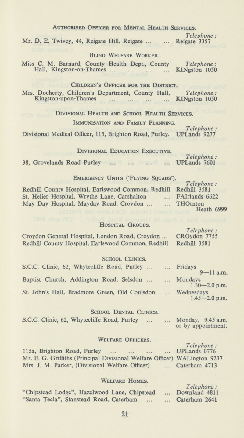 Authorised Officer for Mental Health Services. Telephone: Mr. D. E. Twivey, 44, Reigate Hill, Reigate Reigate 3357 Blind Welfare Worker. Miss C. M. Barnard, County Health Dept., County Telephone: Hall, Kingston-on-Thames KINgston 1050 Children's Officer for the District. Mrs. Docherty, Children's Department, County Hall, Telephone: Kingston-upon-Thames KINgston 1050 Divisional Health and School Health Services. Immunisation and Family Planning. Telephone: Divisional Medical Officer, 115, Brighton Road, Purley. UPLands 9277 Divisional Education Executive. Telephone: 38, Grovelands Road Purley UPLands 7601 Emergency Units ('Flying Squads'). Telephone: Redhill County Hospital, Earlswood Common, Redhill Redhill 3581 St. Helier Hospital, Wrythe Lane, Carshalton ... FAIrlands 6622 May Day Hospital, Mayday Road, Croydon THOrnton Heath 6999 Hospital Groups. Telephone: Croydon General Hospital, London Road, Croydon ... CROydon 7755 Redhill County Hospital, Earlswood Common, Redhill Redhill 3581 School Clinics. S.C.C. Clinic, 62, Whytecliffe Road, Purley Fridays 9—11 a.m. Baptist Church, Addington Road, Selsdon Mondays 1.30—2.0 p.m. St. John's Hall, Bradmore Green, Old Coulsdon ... Wednesdays 1.45—2.0 p.m. School Dental Clinics. S.C.C. Clinic, 62, Whytecliffe Road, Purley Monday, 9.45 a.m. or by appointment. Welfare Officers. Telephone : 115a, Brighton Road, Purley UPLands 0776 Mr. E. G. Griffiths (Principal Divisional Welfare Officer) WALington 9237 Mrs. J. M. Parker, (Divisional Welfare Officer) ... Caterham 4713 Welfare Homes. Telephone : Chipstead Lodge, Hazelwood Lane, Chipstead ... Downland 4811 Santa Tecla, Stanstead Road, Caterham Caterham 2641 21