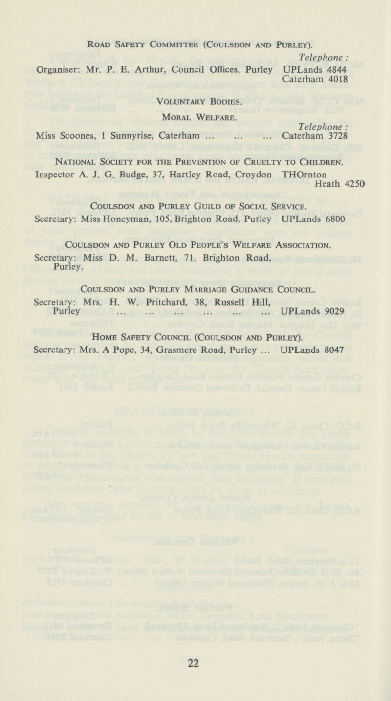 Road Safety Committee (Coulsdon and Purley). Telephone : Organiser: Mr. P. E. Arthur, Council Offices, Purley UPLands 4844 Caterham 4018 Voluntary Bodies. Moral Welfare. Telephone : Miss Scoones, 1 Sunnyrise, Caterham Caterham 3728 National Society for the Prevention of Cruelty to Children. Inspector A. J. G. Budge, 37, Hartley Road, Croydon THOrnton Heath 4250 Coulsdon and Purley Guild of Social Service. Secretary: Miss Honeyman, 105, Brighton Road, Purley UPLands 6800 Coulsdon and Purley Old People's Welfare Association. Secretary: Miss D. M. Barnett, 71, Brighton Road, Purley. Coulsdon and Purley Marriage Guidance Council. Secretary: Mrs. H. W. Pritchard, 38, Russell Hill, Purley UPLands 9029 Home Safety Council (Coulsdon and Purley). Secretary: Mrs. A Pope, 34, Grasmere Road, Purley ... UPLands 8047 22