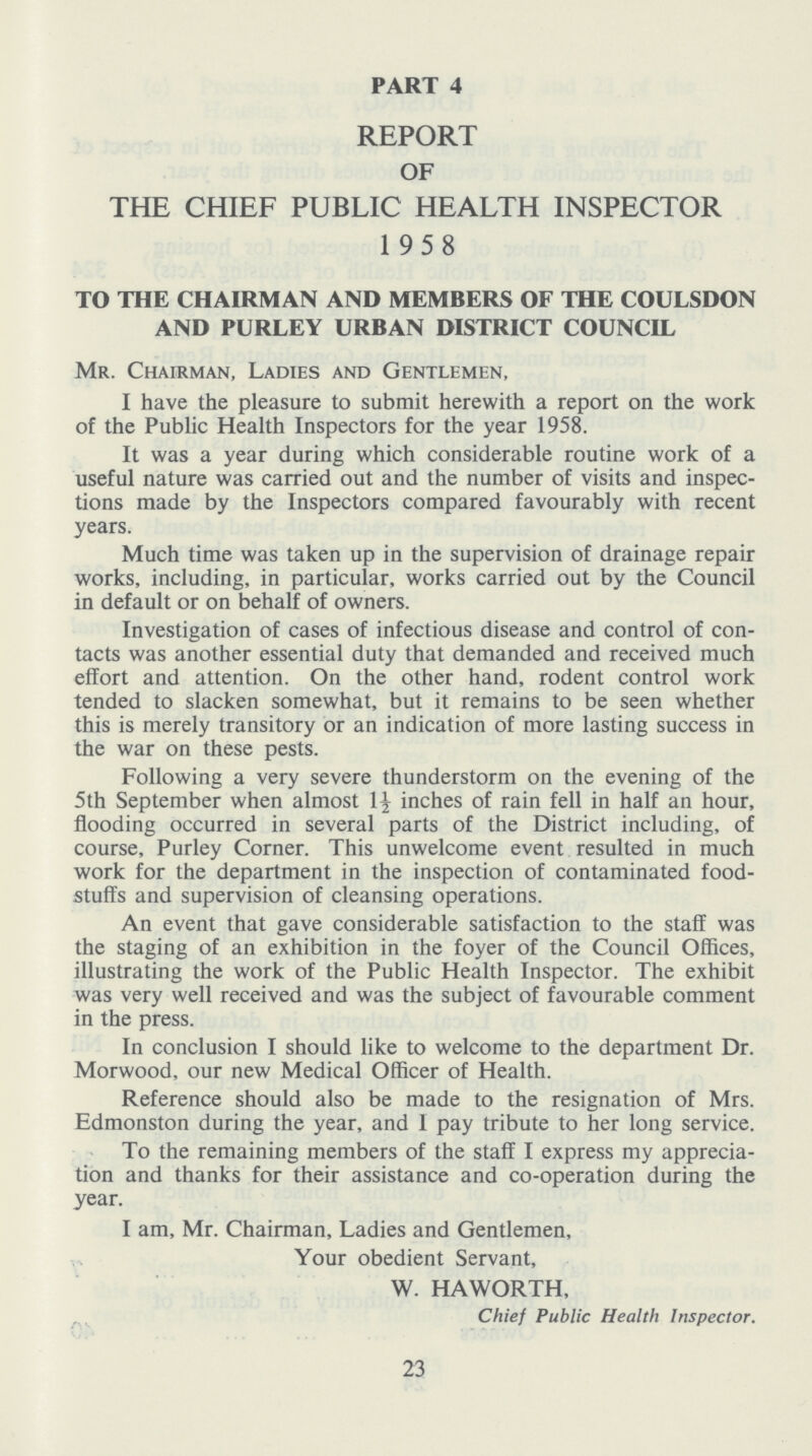 PART 4 REPORT OF THE CHIEF PUBLIC HEALTH INSPECTOR 1958 TO THE CHAIRMAN AND MEMBERS OF THE COULSDON AND PURLEY URBAN DISTRICT COUNCIL Mr. Chairman, Ladies and Gentlemen, I have the pleasure to submit herewith a report on the work of the Public Health Inspectors for the year 1958. It was a year during which considerable routine work of a useful nature was carried out and the number of visits and inspec tions made by the Inspectors compared favourably with recent years. Much time was taken up in the supervision of drainage repair works, including, in particular, works carried out by the Council in default or on behalf of owners. Investigation of cases of infectious disease and control of con tacts was another essential duty that demanded and received much effort and attention. On the other hand, rodent control work tended to slacken somewhat, but it remains to be seen whether this is merely transitory or an indication of more lasting success in the war on these pests. Following a very severe thunderstorm on the evening of the 5th September when almost 1½ inches of rain fell in half an hour, flooding occurred in several parts of the District including, of course, Purley Corner. This unwelcome event resulted in much work for the department in the inspection of contaminated food stuffs and supervision of cleansing operations. An event that gave considerable satisfaction to the staff was the staging of an exhibition in the foyer of the Council Offices, illustrating the work of the Public Health Inspector. The exhibit was very well received and was the subject of favourable comment in the press. In conclusion I should like to welcome to the department Dr. Morwood, our new Medical Officer of Health. Reference should also be made to the resignation of Mrs. Edmonston during the year, and 1 pay tribute to her long service. To the remaining members of the staff I express my apprecia tion and thanks for their assistance and co-operation during the year. I am, Mr. Chairman, Ladies and Gentlemen, Your obedient Servant, W. HAWORTH, Chief Public Health Inspector. 23