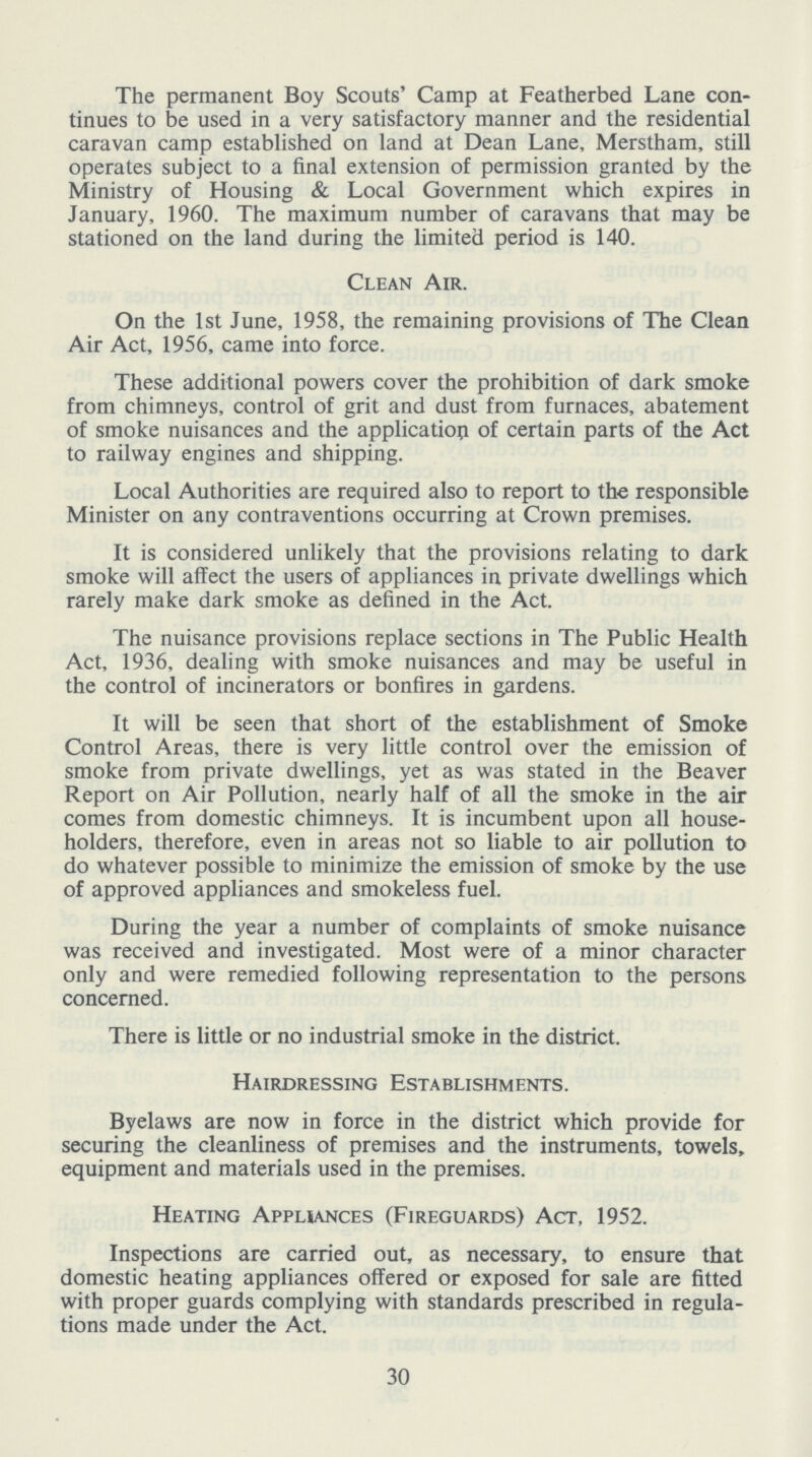 The permanent Boy Scouts' Camp at Featherbed Lane con tinues to be used in a very satisfactory manner and the residential caravan camp established on land at Dean Lane, Merstham, still operates subject to a final extension of permission granted by the Ministry of Housing & Local Government which expires in January, 1960. The maximum number of caravans that may be stationed on the land during the limited period is 140. Clean Air. On the 1st June, 1958, the remaining provisions of The Clean Air Act, 1956, came into force. These additional powers cover the prohibition of dark smoke from chimneys, control of grit and dust from furnaces, abatement of smoke nuisances and the application of certain parts of the Act to railway engines and shipping. Local Authorities are required also to report to the responsible Minister on any contraventions occurring at Crown premises. It is considered unlikely that the provisions relating to dark smoke will affect the users of appliances in private dwellings which rarely make dark smoke as defined in the Act. The nuisance provisions replace sections in The Public Health Act, 1936, dealing with smoke nuisances and may be useful in the control of incinerators or bonfires in gardens. It will be seen that short of the establishment of Smoke Control Areas, there is very little control over the emission of smoke from private dwellings, yet as was stated in the Beaver Report on Air Pollution, nearly half of all the smoke in the air comes from domestic chimneys. It is incumbent upon all house holders, therefore, even in areas not so liable to air pollution to do whatever possible to minimize the emission of smoke by the use of approved appliances and smokeless fuel. During the year a number of complaints of smoke nuisance was received and investigated. Most were of a minor character only and were remedied following representation to the persons concerned. There is little or no industrial smoke in the district. Hairdressing Establishments. Byelaws are now in force in the district which provide for securing the cleanliness of premises and the instruments, towels, equipment and materials used in the premises. Heating Appliances (Fireguards) Act, 1952. Inspections are carried out, as necessary, to ensure that domestic heating appliances offered or exposed for sale are fitted with proper guards complying with standards prescribed in regula tions made under the Act. 30