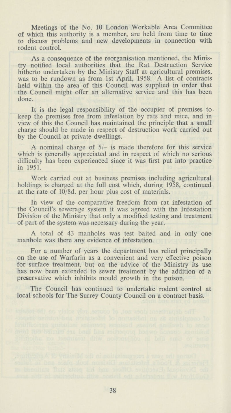 Meetings of the No. 10 London Workable Area Committee of which this authority is a member, are held from time to time to discuss problems and new developments in connection with rodent control. As a consequence of the reorganisation mentioned, the Minis try notified local authorities that the Rat Destruction Service hitherto undertaken by the Ministry Staff at agricultural premises, was to be rundown as from 1st April, 1958. A list of contracts held within the area of this Council was supplied in order that the Council might offer an alternative service and this has been done. It is the legal responsibility of the occupier of premises to keep the premises free from infestation by rats and mice, and in view of this the Council has maintained the principle that a small charge should be made in respect of destruction work carried out by the Council at private dwellings. A nominal charge of 5/- is made therefore for this service which is generally appreciated and in respect of which no serious difficulty has been experienced since it was first put into practice in 1951. Work carried out at business premises including agricultural holdings is charged at the full cost which, during 1958, continued at the rate of 10/8d. per hour plus cost of materials. In view of the comparative freedom from rat infestation of the Council's sewerage system it was agreed with the Infestation Division of the Ministry that only a modified testing and treatment of part of the system was necessary during the year. A total of 43 manholes was test baited and in only one manhole was there any evidence of infestation. For a number of years the department has relied principally on the use of Warfarin as a convenient and very effective poison for surface treatment, but on the advice of the Ministry its use has now been extended to sewer treatment by the addition of a preservative which inhibits mould growth in the poison. The Council has continued to undertake rodent control at local schools for The Surrey County Council on a contract basis. 38