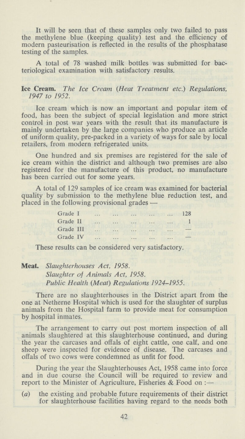 It will be seen that of these samples only two failed to pass the methylene blue (keeping quality) test and the efficiency of modern pasteurisation is reflected in the results of the phosphatase testing of the samples. A total of 78 washed milk bottles was submitted for bac teriological examination with satisfactory results. Ice Cream. The Ice Cream (Heat Treatment etc.) Regulations, 1947 to 1952. Ice cream which is now an important and popular item of food, has been the subject of special legislation and more strict control in post war years with the result that its manufacture is mainly undertaken by the large companies who produce an article of uniform quality, pre-packed in a variety of ways for sale by local retailers, from modern refrigerated units. One hundred and six premises are registered for the sale of ice cream within the district and although two premises are also registered for the manufacture of this product, no manufacture has been carried out for some years. A total of 129 samples of ice cream was examined for bacterial quality by submission to the methylene blue reduction test, and placed in the following provisional grades — Grade I 128 Grade II 1 Grade III — Grade IV — These results can be considered very satisfactory. Meat. Slaughterhouses Act, 1958. Slaughter of Animals Act, 1958. Public Health (Meat) Regulations 1924-1955. There are no slaughterhouses in the District apart from the one at Netherne Hospital which is used for the slaughter of surplus animals from the Hospital farm to provide meat for consumption by hospital inmates. The arrangement to carry out post mortem inspection of all animals slaughtered at this slaughterhouse continued, and during the year the carcases and offals of eight cattle, one calf, and one sheep were inspected for evidence of disease. The carcases and offals of two cows were condemned as unfit for food. During the year the Slaughterhouses Act, 1958 came into force and in due course the Council will be required to review and report to the Minister of Agriculture, Fisheries & Food on :— (a) the existing and probable future requirements of their district for slaughterhouse facilities having regard to the needs both 42